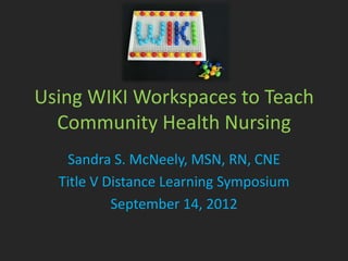 Using WIKI Workspaces to Teach
  Community Health Nursing
   Sandra S. McNeely, MSN, RN, CNE
  Title V Distance Learning Symposium
           September 14, 2012
 