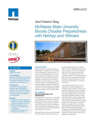 Joint Customer Story
                                        McNeese State University
                                        Boosts Disaster Preparedness
                                        with NetApp and VMware



Another NetApp
solution delivered by:




                                        Customer Proﬁle                            sity students ﬂeeing from Hurricane
   KEY HIGHLIGHTS
                                        McNeese State University is located in     Katrina in 2005, McNeese faced a hur-
   Industry                             southwestern Louisiana in Lake Charles,    ricane closer to home when Hurricane
   Higher education                     with its freshwater marshes, scenic riv-   Rita struck the Louisiana coast later
                                        ers, and warm sandy beaches. The uni-      that year. The category 5 hurricane
   The Challenge                        versity, founded in 1939, has a current    caused $12 billion in damage along the
   Brace for the threat of hurricanes   enrollment of almost 9,000 students. At    Gulf Coast and devastating damage to
   and other potential disasters by     McNeese, students from 56 parishes,        McNeese campus facilities and infra-
   proactively protecting university    34 states, and 49 countries can choose     structure and disruption to university
   operations and infrastructure.       from more than 75 undergraduate and        operations.
   The Solution                         graduate degree programs. McNeese is
                                                                                   “Just before the hurricane hit, our IT
   Implement a robust disaster          a member of the University of Louisiana
                                                                                   department relocated operations to
   recovery plan with NetApp®           System, one of the largest public higher
                                                                                   Louisiana Tech University in Ruston, but
   FAS3210 and FAS2040 storage          education systems in the United States.
                                                                                   maintaining operations was a struggle
   systems in primary and second-       The Challenge                              without an offsite disaster recovery site,”
   ary data centers and VMware®         Protecting Operations and                  says Chad Thibodeaux, chief informa-
   for virtualization.                  Infrastructure                             tion ofﬁcer, McNeese State University.
                                        McNeese State University is committed      “We had hoped to resume classes the
   Beneﬁts
                                        to excellence in teaching and research     following week, but the McNeese cam-
     Established critical replication
                                        across its 500-acre campus, including      pus and most of Southwestern Louisiana
     between onsite and offsite data
                                        68 buildings. The campus is located a      lost power for two weeks. In addition,
     centers for disaster recovery
                                        mere 30 miles from the Gulf of Mexico,     nearly every building on our campus
     Reduced physical servers
                                        which offers a great getaway for hard-     sustained damages, ultimately costing
     from 30 to 5 through server
                                        working students, but also the potential   tens of millions of dollars to repair.”
     virtualization
                                        each year for hurricanes.                  Through the remarkable determination of
     Accelerated recovery times
                                                                                   the McNeese community, the university
     from hours to minutes              Although the university provided shelter   reopened and resumed a portion of its
                                        for New Orleans residents and univer-      classes ﬁve weeks later.
 