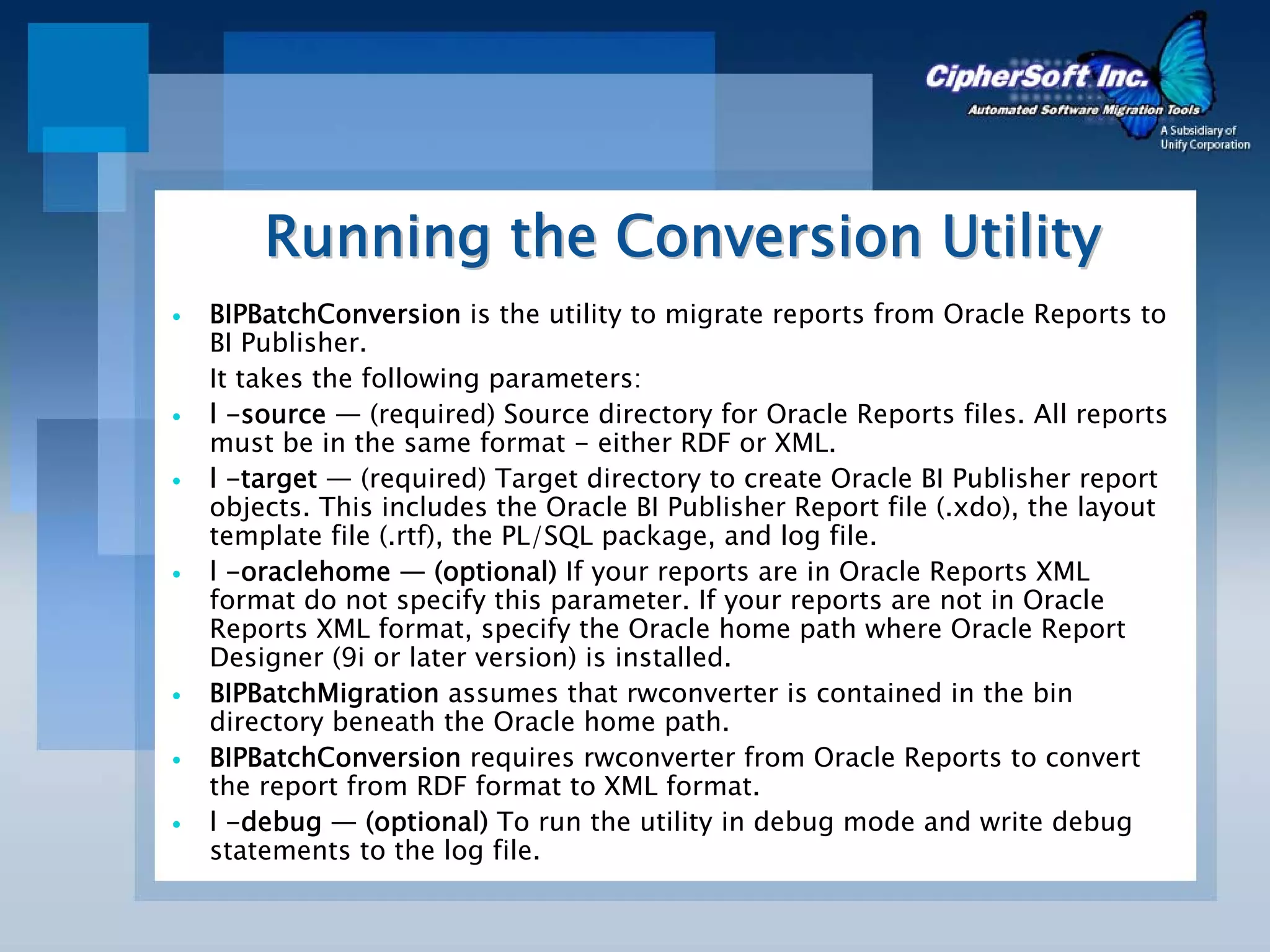 Running the Conversion Utility
BIPBatchConversion is the utility to migrate reports from Oracle Reports to
BI Publisher.
It takes the following parameters:
l -source — (required) Source directory for Oracle Reports files. All reports
must be in the same format - either RDF or XML.
l -target — (required) Target directory to create Oracle BI Publisher report
objects. This includes the Oracle BI Publisher Report file (.xdo), the layout
template file (.rtf), the PL/SQL package, and log file.
l -oraclehome — (optional) If your reports are in Oracle Reports XML
format do not specify this parameter. If your reports are not in Oracle
Reports XML format, specify the Oracle home path where Oracle Report
Designer (9i or later version) is installed.
BIPBatchMigration assumes that rwconverter is contained in the bin
directory beneath the Oracle home path.
BIPBatchConversion requires rwconverter from Oracle Reports to convert
the report from RDF format to XML format.
l -debug — (optional) To run the utility in debug mode and write debug
statements to the log file.
 