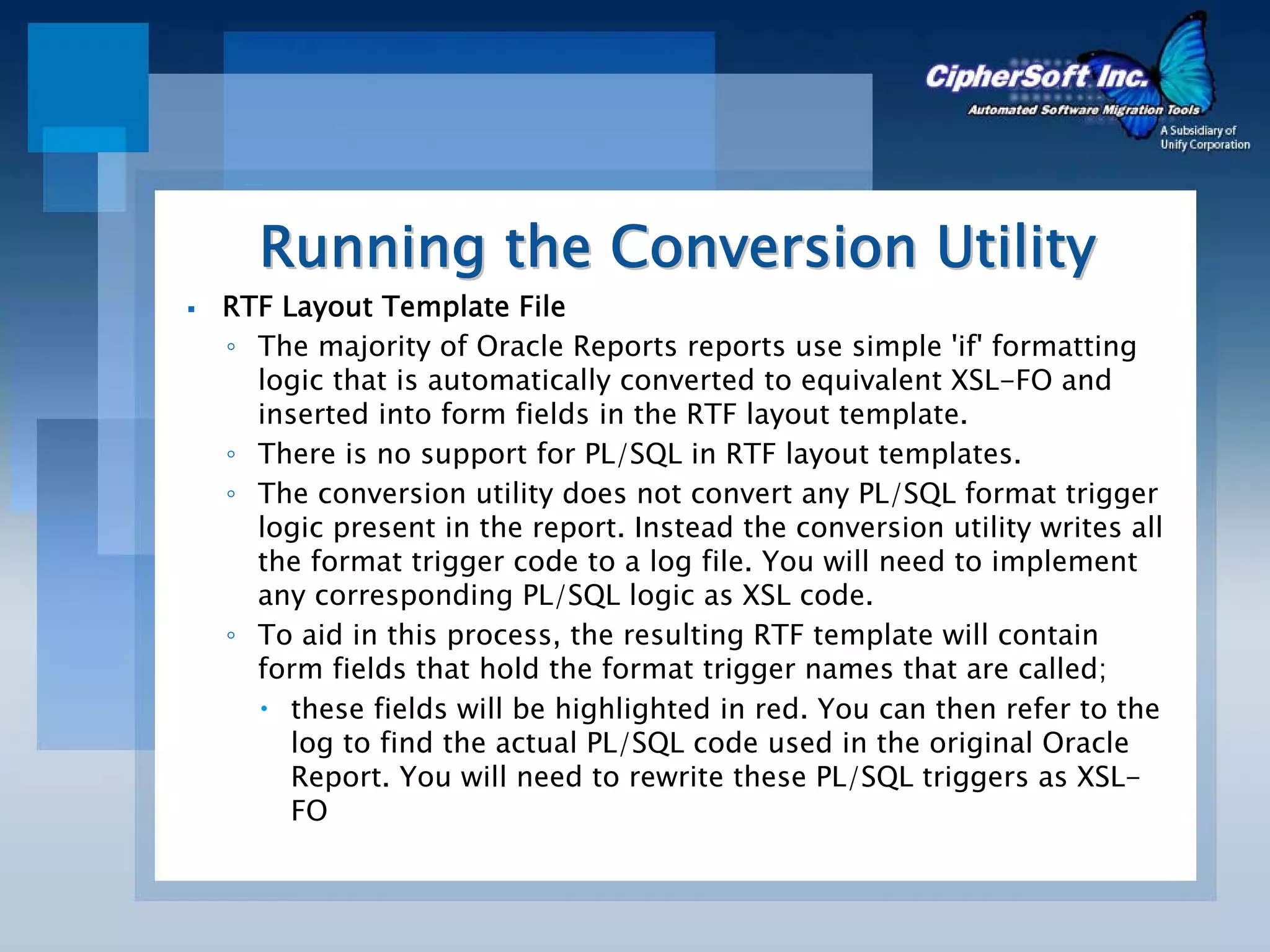 Running the Conversion Utility
RTF Layout Template File
◦ The majority of Oracle Reports reports use simple 'if' formatting
  logic that is automatically converted to equivalent XSL-FO and
  inserted into form fields in the RTF layout template.
◦ There is no support for PL/SQL in RTF layout templates.
◦ The conversion utility does not convert any PL/SQL format trigger
  logic present in the report. Instead the conversion utility writes all
  the format trigger code to a log file. You will need to implement
  any corresponding PL/SQL logic as XSL code.
◦ To aid in this process, the resulting RTF template will contain
  form fields that hold the format trigger names that are called;
     these fields will be highlighted in red. You can then refer to the
     log to find the actual PL/SQL code used in the original Oracle
     Report. You will need to rewrite these PL/SQL triggers as XSL-
     FO
 