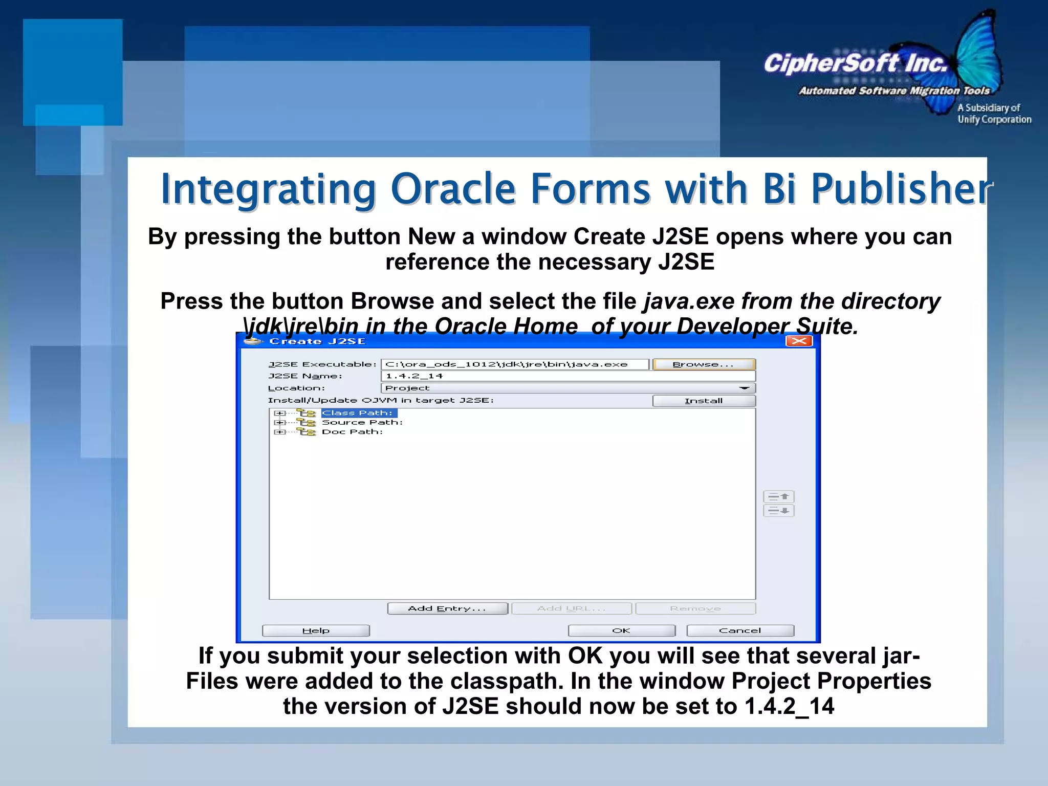 Integrating Oracle Forms with Bi Publisher
By pressing the button New a window Create J2SE opens where you can
                     reference the necessary J2SE
 Press the button Browse and select the file java.exe from the directory
        jdkjrebin in the Oracle Home of your Developer Suite.




    If you submit your selection with OK you will see that several jar-
   Files were added to the classpath. In the window Project Properties
            the version of J2SE should now be set to 1.4.2_14
 