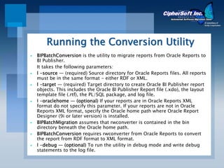 Running the Conversion Utility
BIPBatchConversion is the utility to migrate reports from Oracle Reports to
BI Publisher.
It takes the following parameters:
l -source — (required) Source directory for Oracle Reports files. All reports
must be in the same format - either RDF or XML.
l -target — (required) Target directory to create Oracle BI Publisher report
objects. This includes the Oracle BI Publisher Report file (.xdo), the layout
template file (.rtf), the PL/SQL package, and log file.
l -oraclehome — (optional) If your reports are in Oracle Reports XML
format do not specify this parameter. If your reports are not in Oracle
Reports XML format, specify the Oracle home path where Oracle Report
Designer (9i or later version) is installed.
BIPBatchMigration assumes that rwconverter is contained in the bin
directory beneath the Oracle home path.
BIPBatchConversion requires rwconverter from Oracle Reports to convert
the report from RDF format to XML format.
l -debug — (optional) To run the utility in debug mode and write debug
statements to the log file.
 