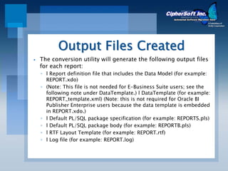Output Files Created
The conversion utility will generate the following output files
for each report:
◦ l Report definition file that includes the Data Model (for example:
  REPORT.xdo)
◦ (Note: This file is not needed for E-Business Suite users; see the
  following note under DataTemplate.) l DataTemplate (for example:
  REPORT_template.xml) (Note: this is not required for Oracle BI
  Publisher Enterprise users because the data template is embedded
  in REPORT.xdo.)
◦ l Default PL/SQL package specification (for example: REPORTS.pls)
◦ l Default PL/SQL package body (for example: REPORTB.pls)
◦ l RTF Layout Template (for example: REPORT.rtf)
◦ l Log file (for example: REPORT.log)
 