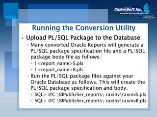 Running the Conversion Utility
Upload PL/SQL Package to the Database
◦ Many converted Oracle Reports will generate a
  PL/SQL package specification file and a PL/SQL
  package body file as follows:
   l <report_name>S.pls
   l <report_name>B.pls
◦ Run the PL/SQL package files against your
  Oracle Database as follows. This will create the
  PL/SQL package specification and body.
   SQL> @C:BIPublisher_reports raxinvraxinvS.pls
   SQL> @C:BIPublisher_reports raxinvraxinvB.pls
 