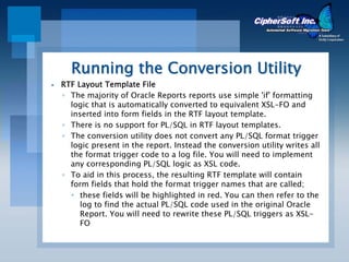 Running the Conversion Utility
RTF Layout Template File
◦ The majority of Oracle Reports reports use simple 'if' formatting
  logic that is automatically converted to equivalent XSL-FO and
  inserted into form fields in the RTF layout template.
◦ There is no support for PL/SQL in RTF layout templates.
◦ The conversion utility does not convert any PL/SQL format trigger
  logic present in the report. Instead the conversion utility writes all
  the format trigger code to a log file. You will need to implement
  any corresponding PL/SQL logic as XSL code.
◦ To aid in this process, the resulting RTF template will contain
  form fields that hold the format trigger names that are called;
     these fields will be highlighted in red. You can then refer to the
     log to find the actual PL/SQL code used in the original Oracle
     Report. You will need to rewrite these PL/SQL triggers as XSL-
     FO
 