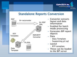 Standalone Reports Conversion
RDF                                            Converter extracts
            9i+ rwconverter
                                     9i+ RDF
                                               layout and data
                                     XML       information
                                               Enabled for batch
                                               mode processing
                                               Generates BIP report
  RTF                                          objects
                              RDF2RTF
Templates
                              Converter        Data
                                               ◦ Data Template
                                               ◦ Supporting pl/sql
                  PL/SQL
                                               Layout
                                               ◦ RTF template
Data                                           These can be loaded
Template
                                               to the BIP server
 