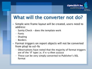 What will the converter not do?
Simple wire frame layout will be created, users need to
address:
◦   Sanity Check – does the template work
◦   Fonts
◦   Shading
◦   Borders
Format triggers on report objects will not be converted
from plsql to xsl-fo
◦ Observations have noted that the majority of format triggers
  are of the ‘if’ type i.e. if x=y then zzzzzz
◦ These can be very simply converted to Publisher’s XSL
  format
 