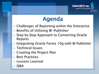 Agenda
Challenges of Reporting within the Enterprise
Benefits of Utilizing BI-Publisher
Step by Step Approach to Converting Oracle
Reports
Integrating Oracle Forms 10g with BI Publisher
Technical Issues
Creating the Project Plan
Best Practices
Lessons Learned
Q&A
 