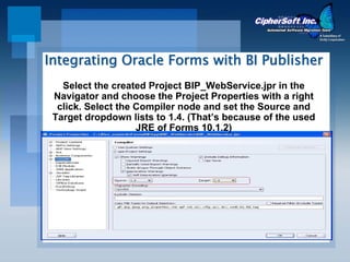 Integrating Oracle Forms with BI Publisher
   Select the created Project BIP_WebService.jpr in the
 Navigator and choose the Project Properties with a right
  click. Select the Compiler node and set the Source and
 Target dropdown lists to 1.4. (That’s because of the used
                    JRE of Forms 10.1.2)
 