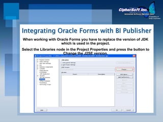 Integrating Oracle Forms with BI Publisher
When working with Oracle Forms you have to replace the version of JDK
                    which is used in the project.
Select the Libraries node in the Project Properties and press the button to
                        Change the J2SE version.
 