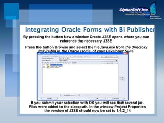 Integrating Oracle Forms with Bi Publisher
By pressing the button New a window Create J2SE opens where you can
                     reference the necessary J2SE
 Press the button Browse and select the file java.exe from the directory
        jdkjrebin in the Oracle Home of your Developer Suite.




    If you submit your selection with OK you will see that several jar-
   Files were added to the classpath. In the window Project Properties
            the version of J2SE should now be set to 1.4.2_14
 