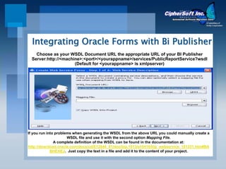Integrating Oracle Forms with Bi Publisher
    Choose as your WSDL Document URL the appropriate URL of your BI Publisher
  Server:http://<machine>:<port>/<yourappname>/services/PublicReportService?wsdl
                      (Default for <yourappname> is xmlpserver)




If you run into problems when generating the WSDL from the above URL you could manually create a
                      WSDL file and use it with the second option Mapping File.
               A complete definition of the WSDL can be found in the documentation at:
http://download.oracle.com/docs/cd/E12844_01/doc/bip.1013/e10416/bip_webservice_101331.htm#BA
             BHEHEJ. Just copy the text in a file and add it to the content of your project.
 