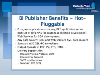 BI Publisher Benefits - Hot-
             Pluggable
Pure Java application – Use any J2EE application server
Rich set of Java APIs for custom application development
Web Services for SOA development
Any data source: JDBC and Web services XML data sources
Standard W3C XSL-FO stylesheets
Output formats in PDF, PS, RTF, HTML…
Delivery Support for:
◦   Internet Printing Protocol, CUPS
◦   Internet Fax Protocol
◦   SMTP email protocol
◦   WebDAV, FTP, SFTP
 