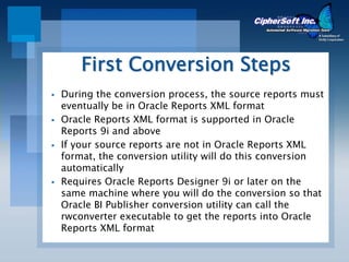 First Conversion Steps
During the conversion process, the source reports must
eventually be in Oracle Reports XML format
Oracle Reports XML format is supported in Oracle
Reports 9i and above
If your source reports are not in Oracle Reports XML
format, the conversion utility will do this conversion
automatically
Requires Oracle Reports Designer 9i or later on the
same machine where you will do the conversion so that
Oracle BI Publisher conversion utility can call the
rwconverter executable to get the reports into Oracle
Reports XML format
 