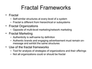 Fractal Frameworks
• Fractal
– Self-similar structures at every level of a system
– Fractal is different from hierarchical or subsystems
• Fractal Organizations
– Opposite of multi-level marketing/network marketing
• Fractal Marketing
– Authenticity is self-same by definition
– Authentic brands and engaging advertisement must remain on-
message and exhibit the same structures
• Use of the fractal frameworks
– Tool for analysis of strategies of organizations and their offerings
– Not all organizations could or should be fractal
 