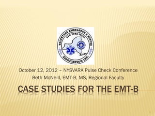 CASE STUDIES FOR THE EMT-B
October 12, 2012 – NYSVARA Pulse Check Conference
Beth McNeill, EMT-B, MS, Regional Faculty
1
 