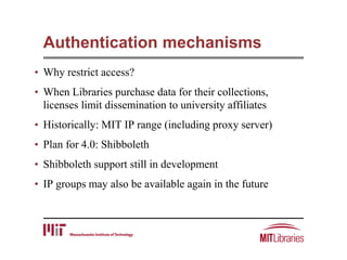 Authentication mechanisms
• Why restrict access?
• When Libraries purchase data for their collections,
licenses limit dissemination to university affiliates
• Historically: MIT IP range (including proxy server)
• Plan for 4.0: Shibboleth
• Shibboleth support still in development
• IP groups may also be available again in the future
 