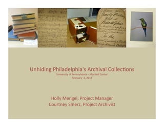 Unhiding Philadelphia's Archival Collec5ons 
                                          
           University of Pennsylvania – MacNeil Center 
                         February  2, 2011




        Holly Mengel, Project Manager  
       Courtney Smerz, Project Archivist 
 