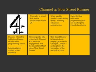 Channel 4: Bow Street Runner Channel 4 is one of 4 terrestrial broadcasters in the UK It has a public service broadcasting remit – including education programming It was felt that education programming was not reaching the intended audience Channel 4 took the bold step of taking all education programming online -  Including taking content to the audience iCrossing did a pilot project with Channel 4 to measure engagement with the educational flash game 'Bow Street Runner' Bow Street Runner is historical role playing game set in Georgian London – and explores the foundation of the first police force 