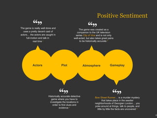 The game is really well done and uses a pretty decent cast of actors… the actors are caught in full-motion and talk in  real time  1 Historically accurate detective game where you have to investigate the locations in order to find clues and evidence  3 The game was created as a companion to the UK television series  City of Vice  and is not only well-acted, but also takes great pains to be historically accurate  2 Bow Street Runner … is a murder mystery that takes place in the seedier neighborhoods of Georgian London… you poke around at things, talk to people, and little by little the facts are uncovered  4 Gameplay Actors Plot Atmosphere Positive Sentiment 