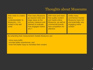 Thoughts about Museums Web visits is a metric that is ‘understandable’ to Museums – it is rooted in the real world How many Museums go beyond visits and page views as the primary measure and attempt to evaluate how engaged visitors are ? With more and more free quality content and media online, Museums, as well as commercial brands, face competition for attention  Unlike many commerical ‘brands’ Museums have rich and potentially very engaging online content By extending their measurement models Museums can: drive more traffic provide better experiences, and  even find better ways to monetise their content 