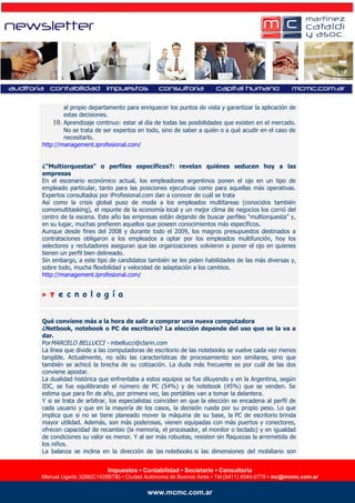al propio departamento para enriquecer los puntos de vista y garantizar la aplicación de
                estas decisiones.
            10. Aprendizaje continuo: estar al día de todas las posibilidades que existen en el mercado.
                No se trata de ser expertos en todo, sino de saber a quién o a qué acudir en el caso de
                necesitarlo.
        http://management.iprofesional.com/


        ¿"Multiorquestas" o perfiles específicos?: revelan quiénes seducen hoy a las
        empresas
        En el escenario económico actual, los empleadores argentinos ponen el ojo en un tipo de
        empleado particular, tanto para las posiciones ejecutivas como para aquellas más operativas.
        Expertos consultados por iProfesional.com dan a conocer de cuál se trata
        Así como la crisis global puso de moda a los empleados multitareas (conocidos también
        comomultitasking), el repunte de la economía local y un mejor clima de negocios los corrió del
        centro de la escena. Este año las empresas están dejando de buscar perfiles “multiorquesta” y,
        en su lugar, muchas prefieren aquellos que poseen conocimientos más específicos.
        Aunque desde fines del 2008 y durante todo el 2009, los magros presupuestos destinados a
        contrataciones obligaron a los empleados a optar por los empleados multifunción, hoy los
        selectores y reclutadores aseguran que las organizaciones volvieron a poner el ojo en quienes
        tienen un perfil bien delineado.
        Sin embargo, a este tipo de candidatos también se les piden habilidades de las más diversas y,
        sobre todo, mucha flexibilidad y velocidad de adaptación a los cambios.
        http://management.iprofesional.com/


        > T   e c n o l o g í a


        Qué conviene más a la hora de salir a comprar una nueva computadora
        ¿Netbook, notebook o PC de escritorio? La elección depende del uso que se la va a
        dar.
        PorMARCELO BELLUCCI - mbellucci@clarin.com
        La línea que divide a las computadoras de escritorio de las notebooks se vuelve cada vez menos
        tangible. Actualmente, no sólo las características de procesamiento son similares, sino que
        también se achicó la brecha de su cotización. La duda más frecuente es por cuál de las dos
        conviene apostar.
        La dualidad histórica que enfrentaba a estos equipos se fue diluyendo y en la Argentina, según
        IDC, se fue equilibrando el número de PC (54%) y de notebook (45%) que se venden. Se
        estima que para fin de año, por primera vez, las portátiles van a tomar la delantera.
        Y si se trata de arbitrar, los especialistas coinciden en que la elección se encadena al perfil de
        cada usuario y que en la mayoría de los casos, la decisión rueda por su propio peso. Lo que
        implica que si no se tiene planeado mover la máquina de su base, la PC de escritorio brinda
        mayor utilidad. Además, son más poderosas, vienen equipadas con más puertos y conectores,
        ofrecen capacidad de recambio (la memoria, el procesador, el monitor o teclado) y en igualdad
        de condiciones su valor es menor. Y al ser más robustas, resisten sin flaquezas la arremetida de
        los niños.
        La balanza se inclina en la dirección de las notebooks si las dimensiones del mobiliario son


                                 Impuestos ▪▪ Contabilidad ▪▪ SocietarioConsultoría
                                  Impuestos Contabilidad Legales ▪ ▪ Consultoría
Manuel Ugarte 3288(C1428BTB) ▪ Ciudad Autónoma de Buenos Aires ▪ Tel./Fax▪(5411) 4544-0779 ▪ mc.consulting@mcmc.com.ar
        Manuel Ugarte 3288(C1428BTB) ▪ Ciudad Autónoma de Buenos Aires Tel.(5411) 4544-0779 ▪ mc@mcmc.com.ar

                                               www.mcmc.com.ar
                                               www.mcmc.com.ar
 