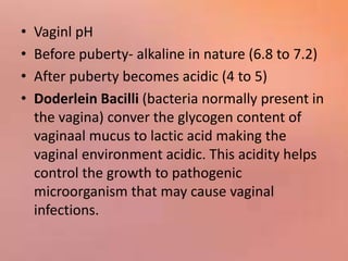 • Vaginl pH
• Before puberty- alkaline in nature (6.8 to 7.2)
• After puberty becomes acidic (4 to 5)
• Doderlein Bacilli (bacteria normally present in
the vagina) conver the glycogen content of
vaginaal mucus to lactic acid making the
vaginal environment acidic. This acidity helps
control the growth to pathogenic
microorganism that may cause vaginal
infections.
 