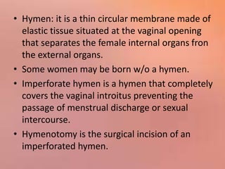 • Hymen: it is a thin circular membrane made of
elastic tissue situated at the vaginal opening
that separates the female internal organs fron
the external organs.
• Some women may be born w/o a hymen.
• Imperforate hymen is a hymen that completely
covers the vaginal introitus preventing the
passage of menstrual discharge or sexual
intercourse.
• Hymenotomy is the surgical incision of an
imperforated hymen.
 