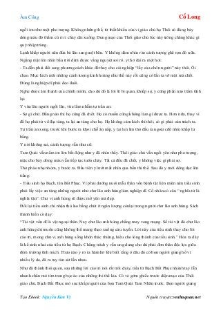 Âm Công Cổ Long
Tạo Ebook: Nguyễn Kim Vỹ Nguồn truyện: vnthuquan.net
ngồi im như một pho tượng. Không những thế, từ thất khiếu của vị giáo chủ họ Thôi có đúng bảy
dòng máu đỏ thắm cứ ri rỉ chảy dài xuống. Dung mạo của Thôi giáo chủ lúc này trông chẳng khác gì
quỷ nhập tràng.
Lạnh khắp người nên đứa bé lăn sang một bên. Y không dám nhìn vào cảnh tượng ghê rợn đó nữa.
Ngẩng mặt lên nhìn bầu trời đêm được vầng nguyệt soi rõ, y thở dài ra một hơi:
- Ta đến phải đổi sang phương cách khác để thay cho cái nghiệp “lấy của chôn người” này thôi. Ôi
chao. Mục kích mãi những cảnh tượng kinh hoàng như thế này rồi cũng có lần ta vỡ mật mà chết.
Đúng là nghiệp dĩ phải đeo đuổi.
Nghe được âm thanh của chính mình, cho dù đó là lời lẽ bi quan, khiếp sợ, y cũng phần nào trầm tĩnh
lại.
Y vừa lăn người ngồi lên, vừa lẩm nhẫm tự trấn an:
- Sợ gì chứ. Đằng nào thì họ cũng đã chết. Họ có muốn cũng không làm gì được ta. Hơn nữa, thay vì
để họ phải tử vô địa táng, ta lại an táng cho họ. Họ không cảm kích thì thôi, có gì phải oán trách ta.
Tự trấn an xong, trước khi bước ra khỏi chỗ ẩn nấp, y lại len lén thò đầu ra ngoài cđể nhìn khắp lư
bằng.
Y nói không sai, cảnh tượng vẫn như cũ:
Tam Quái vẫn nằm im lìm bất động như y đã nhìn thấy. Thôi giáo chủ vẫn ngồi yên như pho tượng,
mặc cho bảy dòng máu vẫn tiếp tục tuôn chảy. Tất cả đều đã chết, y không việc gì phải sợ.
Thở phào nhẹ nhỏm, y bước ra. Đầu tiên y lướt mắt nhìn qua bốn thi thể. Sau đó y mới dõng dạc lên
tiếng:
- Tiểu sinh họ Bạch, tên Bất Phục. Vì phải dưỡng nuôi mẫu thân vốn bệnh tật liên miên nên tiểu sinh
phải lấy việc an táng những người như chư lão anh hùng làm nghiệp dĩ. Cổ nhân có câu “ nghĩa tử là
nghĩa tận”. Chư vị anh hùng sẽ được mồ yên mả đẹp.
Đổi lại tiểu sinh chỉ nhận thù lao bằng chút ít ngân lượng cònlại trong người chư lão anh hùng. Sách
thánh hiền có dạy:
“Tài vật vốn dĩ là vật ngoại thân. Nay chư lão anh hùng chẳng may vong mạng. Số tài vật đó chư lão
anh hùng dù muốn cũng không thể mang theo xuống cửu tuyền. Lời này của tiểu sinh thay cho lời
cáo tri, mong chư vị anh hùng sống khôn thác thiêng, hiểu cho lòng thành của tiểu sinh.” Hóa ra đây
là kế sinh nhai của tiểu tử họ Bạch. Chẳng trách y vẫn ung dung cho dù phải đơn thân độc lực giữa
đêm trường tĩnh mịch. Thảo nào y rỏ ra hăm hở khi biết rằng ở đâu đó có bọn người giang hồ vì
nhiều lý do, đã ra tay tàn sát lẫn nhau.
Như đã thành thói quen, sau những lời cáo tri nói rất trôi chảy, tiểu tử Bạch Bất Phục nhanh tay lẫn
nhanh chân mò tìm trong bọc áo của những thi thể kia. Có vẻ gớm ghiếc trước diện mạo của Thôi
giáo chủ, Bạch Bất Phục mò sục khắp người của bọn Tam Quái Tam Nhãn trước. Bọn người giang
 