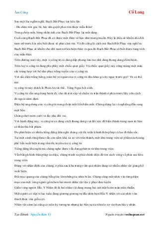 Âm Công Cổ Long
Tạo Ebook: Nguyễn Kim Vỹ Nguồn truyện: vnthuquan.net
Sau một lúc ngẫm nghĩ, Bạch Bất Phục vụt kêu lên:
- Dù chân trời góc bể, hài nhi quyết phải tìm được mẫu thân!
Trong chớp mắt, bóng nhân ảnh của Bạch Bất Phục lại mất dạng.
Cuối cùng Bạch Bất Phục đã có được một thân võ học như mong muốn. Đây là điều sẽ khiến cho đôi
nam nữ trước kia nếu biết được sẽ phải căm tức. Và đó cũng là cách mà Bạch Bất Phục vừa nghĩ ra.
Bạch Bất Phục sẽ khiến cho đôi nam nữ kia hiện thân và qua đó Bạch Bất Phục sẽ biết được tung tích
của mẫu thân.
Trên đường xuôi tây, một vị công tử có dáng dấp phong lưu tao nhã đang thong dong đếm bước.
Trên tay vị công tử đang phe phẩy một chiếc quạt giấy. Và chiếc quạt giấy này cũng mang một màu
sắc trùng hợp với bộ nho phục trắng tuyền của vị công tử.
Với sắc diện trắng hồng, toàn bộ vẻ ngoài của vị công tử đâu khác gì cây ngọc trước gió? Và có thể
nói:
vị công tử này chính là Phan An tái thế , Tống Ngọc hồi sinh.
Vị công tử vẫn ung dung bước đi, cho dù trời sắp về chiều và trấn thành ở phía trước hãy cõn cách
đó ngoài năm dặm.
Điệu bộ ung dung của vị công tử trong chớp mắt liền biến mất. Chàng dừng lại và nghiêng đầu sang
một bên.
Chàng chợt mỉm cười và lắc nhẹ đôi vai.
Với hành động này, vị công tử có dáng cách thong dong vụt đổi xác để biến thành trang nam tử hán
có thân thủ bất phàm.
Do phát hiện có nhiều tiếng động khả nghi chàng vội thi triển khinh thân pháp và lao đi thần tốc.
Tại một cánh rừng thưa vẫn còn nằm khá xa so với trấn thành, một khu trang viên có phần nào hoang
phế liền xuất hiện trong tầm thị tuyến của vị công tử.
Tiếng động khả nghi mà chàng nghe được vẫn đang phát ra từ khu trang viện.
Vẫn bằng khinh thân pháp ảo diệu, chàng tránh xa phía chính diện để tìm cách vòng về phía sau khu
trang viên.
Đúng với nhận định của chàng, ở phía sau khu trang viên quả nhiên đang có nhiều nhân vật giang hồ
xuất hiện.
Đôi mục quang của chàng bỗng lóe lên những tia nhìn bí ẩn. Chàng căng mắt nhìn vào từng diện
mạo của một vòng người gồm hơn hai mươi nhân vật vận y phục đen tuyền.
Giữa vòng người Hắc Y Nhân đó là hai nhân vật đang mang hai nét mặt hoàn toàn mâu thuẫn.
Một người có xấp xỉ lục tuần đang giương giương tự đắc nhìn bọn Hắc Y nhân với cái nhìn vừa
thách thức vừa giễu cợt.
Nhân vật cònn lại cũng có niên kỷ tương tự nhưng lại bắn xạ tia nhìn lo sợ vào bọn hắc y nhân.
 