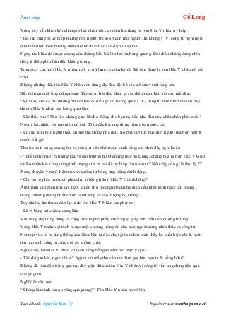 Âm Công Cổ Long
Tạo Ebook: Nguyễn Kim Vỹ Nguồn truyện: vnthuquan.net
Vòng vây vẫn khép kín chứng tỏ hai nhân vật cao niên kia đang bị bọn Hắc Y nhân uy hiếp.
“Tại sao cùng bị uy hiếp nhưng một người thì lo sợ còn một người thì không?” Vị công tử nghi ngờ,
đưa mắt nhìn theo hướng nhìn của nhân vật có sắc diện lo sợ kia.
Ngay tức khắc đôi mục quang của chàng liền loé lên hai tia hung quang. Bởi diều chàng đang nhìn
thấy là điều phi nhân đến không tưởng.
Trong tay của một Hắc Y nhân, một vị nữ lang có niên kỷ độ đôi tám đang bị tên Hắc Y nhân đó giữ
chặt.
Không những thế, tên Hắc Y nhân còn dùng đại đao đặt kề vào cổ của vị nữ lang kia.
Sắc diện của nữ lang cũng mang đầy vẻ sợ hãi đâu khác gì sắc diện của nhân vật cao niên kia.
“Sự lo sợ của cả hai dường như cả hai có điều gì đó tương quan?” Vị công tử mới nhìn ra điều này
thì tên Hắc Y nhân kia bỗng quát lên:
- Lão thất phu ! Nếu lão không giao lão họ Đồng cho bọn ta, tiểu nha đầu này chắc chắn phải chết !
Ngược lại, nhân vật cao niên có thái độ tự đắc kia ung dung hăm dọa ngược lại:
- Lũ súc sinh bọn ngươi nếu không thả Đồng nha đầu, lão phu lập tức hủy diệt người mà bọn ngươi
muốn bắt giữ.
Thu tia nhìn hung quang lại, vị công tử vẫn nhìn toàn cảnh bằng cái nhìn đầy nghi hoặc:
- “Thế là thế nào? Nữ lang kia và lão trượng nọ Ở chung một họ Đồng, chẳng hoá ra bọn Hắc Y Giáo
và lão nhân kia cùng dùng tính mạng của cả hai để uy hiếp lẫn nhau ư ? Nếu vậy còn gì là đạo lý ?”
Xoay chuyển ý nghĩ thật nhanh vị công tử bỗng ứng tiếng đánh động.
- Cho hỏi ở phía trước có phải chư vị bằng hữu ở Hắc Y Giáo không?
Âm thanh vang lên khá đột ngột khiến cho mọi người đương diện đều phải kinh ngạc lẫn hoang
mang. Hoang mang nhất chính là nữ lang và lão trượng họ Đồng.
Tuy nhiên, âm thanh đáp lại là do tên Hắc Y Nhân kia phát ra:
- Là vị bằng hữu nào quang lâm.
Với dáng điệu ung dung vị công tử vừa phe phẩy chiếc quạt giấy vừa tiến đến đương trường.
Vòng Hắc Y nhân vội tách ra tạo một khoảng trống đủ cho mọi người cùng nhìn thấy vị công tử.
Nét mặt vừa tỏ ra căng thẳng của lão nhân tự đắc chợt giãn ra khi nhìn thấy kẻ xuất hiện chỉ là một
tên nho sinh công tử, sức trói gà không chặt.
Ngược lại, tên Hắc Y nhân vừa lên tiếng bỗng sa sầm nét mặt, y quát:
- Tên đồ gàn kia, ngươi là ai? Ngươi có mấy thủ cấp mà dám gọi bừa bọn ta là bằng hữu?
Không để tâm đến tiếng quá nạt đầy giận dữ của tân Hắc Y nhân,vị công tử vẫn ung dung tiến qua
vòng người.
Nghĩ đến câu nói:
“Không là mãnh long không quá giang!”. Tên Hắc Y nhân nọ rít lên:
 