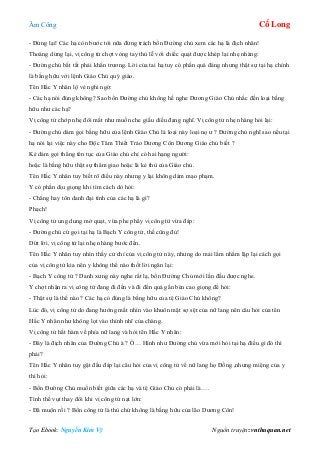 Âm Công Cổ Long
Tạo Ebook: Nguyễn Kim Vỹ Nguồn truyện: vnthuquan.net
- Đứng lại! Các hạ còn bước tới nữa đừng trách bổn Đường chủ xem các hạ là địch nhân!
Thoáng dừng lại, vị công tử chợt vòng tay thủ lễ với chiếc quạt được khép lại nhẹ nhàng:
- Đường chủ bất tất phải khẩn trương. Lời của tai hạ tuy có phần quá đáng nhưng thật sự tại hạ chính
là bằng hữu với lệnh Giáo Chủ quý giáo.
Tên Hắc Y nhân lộ vẻ nghi ngờ:
- Các hạ nói đúng không? Sao bổn Đường chủ không hề nghe Dương Giáo Chủ nhắc đến loại bằng
hữu như các hạ?
Vị công tử chớp nhẹ đôi mắt như muốn che giấu diều đang nghĩ. Vị công tử nhẹ nhàng hỏi lại:
- Đường chủ dám gọi bằng hữu của lệnh Giáo Chủ là loại này loại nọ ư ? Đường chủ nghĩ sao nếu tại
hạ nói lại việc này cho Độc Tâm Thiết Trảo Dương Côn Dương Giáo chủ biết ?
Kẻ dám gọi thẳng tên tục của Giáo chủ chỉ có hai hạng người:
hoặc là bằng hữu thật sự thâm giao hoặc là kẻ thù của Giáo chủ.
Tên Hắc Y nhân tuy biết rõ điều này nhưng y lại không dám mạo phạm.
Y có phần dịu giọng khi tìm cách dò hỏi:
- Chẳng hay tôn danh đại tính của các hạ là gì?
Phạch!
Vị công tử ung dung mở quạt, vừa phe phẩy vị công tử vừa đáp:
- Đường chủ cứ gọi tại hạ là Bạch Y công tử, thế cũng đủ!
Dứt lời, vị công tử lại nhẹ nhàng bước đến.
Tên Hắc Y nhân tuy nhìn thấy cử chỉ của vị công tử này, nhưng do mải lẩm nhẩm lập lại cách gọi
của vị công tử kia nên y không thể nào thốt lời ngăn lại:
- Bạch Y công tử ? Danh xưng này nghe rất lạ, bổn Đường Chủ mới lần đầu được nghe.
Y chợt nhận ra vị công tử đang đi đến và đi đến quá gần bèn cao giọng để hỏi:
- Thật sự là thế nào ? Các hạ có đúng là bằng hữu của tệ Giáo Chủ không?
Lúc đó, vị công tử do đang hướng mắt nhìn vào khuôn mặt sợ sệt của nữ lang nên câu hỏi của tên
Hắc Y nhân như không lọt vào thính nhĩ của chàng.
Vị công tử hất hàm về phía nữ lang và hỏi tên Hắc Y nhân:
- Đây là địch nhân của Đường Chủ à ? Ồ… Hình như Đường chủ vừa mới hỏi tại hạ điều gì đó thì
phải?
Tên Hắc Y nhân tuy gật đầu đáp lại câu hỏi của vị công tử về nữ lang họ Đồng ,nhưng miệng của y
thì hỏi:
- Bổn Đường Chủ muốn biết giữa các hạ và tệ Giáo Chủ có phải là….
Tình thế vụt thay đổi khi vị công tử nạt lớn:
- Đã muộn rồi ? Bổn công tử là thù chứ không là bằng hữu của lão Dương Côn!
 