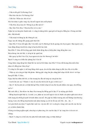 Âm Công Cổ Long
Tạo Ebook: Nguyễn Kim Vỹ Nguồn truyện: vnthuquan.net
- Tiểu tử đã giết Tả Đường Chủ!
- Phải báo thù cho Tả Đường Chủ!
- Tiến lên ! Bằm xác tiểu tử ra!
Hai lão nhân ở giữa vòng vây thì mỗi người kêu mỗi phách:
- Tiểu Hoa chạy mau đi ! Đừng lý gì đến nội tổ !
- Hay lắm Tiểu Hoa ! Mau lại đây với ta nào !
Nghe lọt tại từng âm thanh một, vị công tử dùng chiếc quạt giữ nữ lang họ Đồng lại. Chàng nói thật
nhỏ, thật nhanh:
- Tiểu muội tử đứng lại đã. Đừng đi vội.
Ngay sau đó chàng đổi giọng quát thật lớn:
- Bọn Hắc Y Giáo đồ nghe đây! Cái chết của Tả Đường Chủ là gương cho bọn ngươi. Bọn ngươi còn
loạn động đừng trách bổn công tử hạ thủ bất lưu tình.
Bọn Hắc Y Giáo đồ bị tiếng quát kinh thiên động địa uy hiếp phải rúng động tâm can.
Bọn chúng vừa nín bặt, vị công tử lại quát bảo:
- Khi quay lại Ma Vân Cốc, bọn ngươi nói cho lão Dương Côn biết :
Bạch Y công tử sẽ đến bái phỏng lão! Cút đi!
Càng thêm rúng động bởi thiện bất lai mà lai bất thiện, bọn Hắc Y Giáo đồ thoáng đưa mắt nhìn
nhau rồi đồng loạt tháo chạy!
Vị công tử vẫn ngăn vị nữ lang bằng chiếc quạt, cho dù lão nhân đang tự đắc kia vẫn cứ tự đắc:
- Thần uy của công tử thật bất phàm. Không phí công lão phu dùng khổ nhục kế để chi trì với bọn
hung đồ Hắc Y Giáo.
Ngay khi lão nhân dứt lời, cả lão trượng kia lẫn nữ lang nọ cùng kêu lên:
- Lão bá bá nói sao ? Hành vi vừa rồi của lão bá bá chỉ là giả vờ thôi sao ?
- Quỷ Y lão huynh nói có thật không? Đây là khổ nhục kế của lão huynh nhằm cứu nguy cho Đồng
mỗ à ?
Bật cười đắc ý, lão nhân vừa được lão trượng họ Đồng gọi là Quỷ Y lẹ miệng giải thích:
- Đồng huynh nghĩ thật lạ. Là một y sư, phận sự của mỗ ngoài việc trị bệnh còn phải nghĩ cách chi trì
tính mạng cho Đồng huynh là bệnh nhân của mỗ. Do gặp lúc khẩn trương nên mỗ không tiện thương
lượng. Làm cho Đồng huynh phải một phen hoảng sợ, đó là lỗi của mỗ. Hà…hà…hà…!
Lời giải thích của Quỷ Y nghe thật xuôi tai, vậy mà đối với vị công tử, tràng cười sau đó của lão lại
có vẻ thiếu thành thật.
Chàng còn đang ngẫm nghĩ, chưa kịp có phản ứng, lời của lão Quỷ Y lại vang lên và là nói với
chàng:
- Bạch Y công tử có thể cho lão phu biết tánh danh cùng sư thừa không?
 