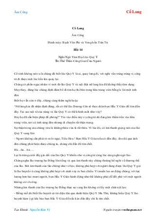 Âm Công Cổ Long
Tạo Ebook: Nguyễn Kim Vỹ Nguồn truyện: vnthuquan.net
Cổ Long
Âm Công
Đánh máy: Bạch Vân Phi và Vong hồn Tiên Tử
Hồi 14
Nghi Ngờ Tâm Địa Lão Quỷ Y
Thi Thố Thần Công Giải Cứu Người
Cố tình không nói ra là chàng đã biết lão Quỷ Y là ai, quay lưng đi, với nghi vấn trùng trùng vị công
tử đi được một lúc liền lén quay lại.
Chàng có phần ngạc nhiên vì mới đó lão Quỷ Y và nội điệt nữ lang kia đã không thấy tăm dạng.
May thay, đúng lúc chàng định đâm bổ đi tìm họ thì bên trong khu trang viên bỗng le lói một ánh
đèn.
Biết họ vẫn còn ở đây, chàng càng thêm nghi hoặc:
“Nữ lang kia đã nhận định đúng, rất có thể lão Dương Côn sẽ theo chân bọn Hắc Y Giáo đồ tìm đến
đây. Tại sao nội tổ của nàng và lão Quỷ Y có thể khinh suất như vậy?
Hay họ đã sẵn biện pháp đề phòng?” Tin vào điều này vị công tử dù đang âm thầm tiến vào khu
trang viên, nơi có ánh sáng đèn nhưng di chuyển rất thận trọng.
Sự thận trong của chàng vừa là không thừa vừa là rất thừa. Vì lúc đó, có âm thanh giọng nói của lão
Quỷ Y vang lên:
- Ngươi không cần phải tỏ ra lo ngại, Tiểu Hoa ! Bọn Hắc Y Giáo nếu có đến đây, cho dù qua ánh
đèn chúng phát hiện được chúng ta, chúng chỉ đến để tìm chết.
Hà…hà…hà….
Lại là tràng cười đầy giả dối của lão Quỷ Y khiến cho vị công tử càng lúc càng nghi ngờ lão.
Chàng nghe lão trượng họ Đồng lên tiếng và qua âm thanh này chàng thoáng hồ nghi về thương thế
của lão. Bởi âm thanh của lão chừng như vô lực, không phù hợp với người đang được lão Quỷ Y gọi
là lão huynh và càng không phù hợp với cảnh xảy ra ban chiều. Vì muốn lao sư động chúng, với lực
lượng hơn hai mươi người, bọn Hắc Y Giáo hành động như thế không phải dễ đối phó với một người
không có võ công.
Nhưng âm thanh của lão trượng họ Đồng thực sự vang lên không có lấy một chút nội lực:
- Đồng mỗ chỉ biết lão huynh có tài diệu thủ qua danh hiệu Quỷ Y Ma Thủ, không hiểu Quỷ Y lão
huynh hàm ý gì khi bảo bọn Hắc Y Giáo đồ nếu kéo đến đây chỉ là tìm chết.
 