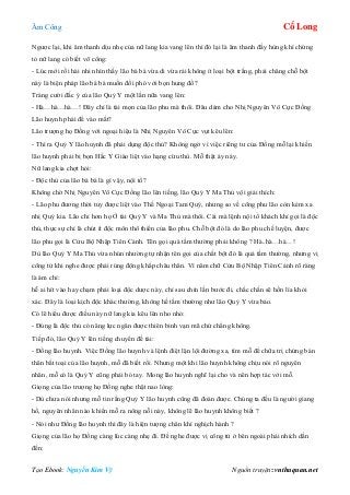 Âm Công Cổ Long
Tạo Ebook: Nguyễn Kim Vỹ Nguồn truyện: vnthuquan.net
Ngược lại, khi âm thanh dịu nhẹ của nữ lang kia vang lên thì đó lại là âm thanh đầy hùng khí chứng
tỏ nữ lang có biết võ công:
- Lúc mới rồi hài nhi nhìn thấy lão bá bá vừa di vừa rải không ít loại bột trắng, phải chăng chỗ bột
này là biện pháp lão bá bá muốn đối phó với bọn hung đồ?
Tràng cười đắc ý của lão Quỷ Y một lần nữa vang lên:
- Hà…hà…hà…! Đây chỉ là tài mọn của lão phu mà thôi. Đâu dám cho Nhị Nguyên Vô Cực Đồng
Lão huynh phải để vào mắt?
Lão trượng họ Đồng với ngoại hiệu là Nhị Nguyên Vô Cực vụt kêu lên:
- Thì ra Quỷ Y lão huynh đã phải dụng độc thủ? Không ngờ vì việc riêng tư của Đồng mỗ lại khiến
lão huynh phải bị bọn Hắc Y Giào liệt vào hạng cừu thù. Mỗ thật áy náy.
Nữ lang kia chợt hỏi:
- Độc thủ của lão bá bá là gì vậy, nội tổ?
Không chờ Nhị Nguyên Vô Cực Đồng lão lên tiếng, lão Quỷ Y Ma Thủ vội giải thích:
- Lão phu đương thời tuy được liệt vào Thế Ngoại Tam Quỷ, nhưng so về công phu lão còn kém xa
nhị Quỷ kia. Lão chỉ hơn họ Ở tài Quỷ Y và Ma Thủ mà thôi. Cái mà lệnh nội tổ khách khí gọi là độc
thủ, thực sự chỉ là chút ít độc môn thô thiển của lão phu. Chỗ bột đó là do lão phu chế luyện, được
lão phu gọi là Cửu Bộ Nhập Tiên Cảnh. Tên gọi quá tầm thường phải không ? Hà..hà…hà…!
Dù lão Quỷ Y Ma Thủ vừa nhún nhường tự nhận tên gọi của chất bột đó là quá tầm thường, nhưng vị
công tử khi nghe được phải rúng động khắp châu thân. Vì năm chữ Cửu Bộ Nhập Tiên Cảnh rõ ràng
là ám chỉ:
hễ ai hít vào hay chạm phải loại độc dược này, chỉ sau chín lần bước đi, chắc chắn sẽ hồn lìa khỏi
xác. Đây là loại kịch độc khác thường, không hề tầm thường như lão Quỷ Y vừa bảo.
Có lẽ hiểu được điều này nữ lang kia kêu lên nho nhỏ:
- Đúng là độc thủ có năng lực ngăn được thiên binh vạn mã chứ chẳng không.
Tiếp đó, lão Quỷ Y lên tiếng chuyển đề tài:
- Đồng lão huynh. Việc Đồng lão huynh và lệnh điệt lặn lội đường xa, tìm mỗ để chữa trị chứng bán
thân bất toại của lão huynh, mỗ đã biết rồi. Nhưng một khi lão huynh không chịu nói rõ nguyên
nhân, mỗ có là Quỷ Y cũng phải bó tay. Mong lão huynh nghĩ lại cho và nên hợp tác với mỗ.
Giọng của lão trượng họ Đồng nghe thật nao lòng:
- Dù chưa nói nhưng mỗ tin rằng Quỷ Y lão huynh cũng đã đoán được. Chúng ta đều là người giang
hồ, nguyên nhân nào khiến mỗ ra nông nỗi này, không lẽ lão huynh không biết ?
- Nói như Đồng lão huynh thì đây là hiện tượng chân khí nghịch hành ?
Giọng của lão họ Đồng càng lúc càng nhẹ đi. Để nghe được vị công tử ở bên ngoài phải nhích dần
đến:
 