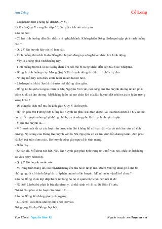 Âm Công Cổ Long
Tạo Ebook: Nguyễn Kim Vỹ Nguồn truyện: vnthuquan.net
- Lão huynh thật không hổ danh Quỷ Y.
lời lẽ của Quỷ Y vang lên tiếp đó, đúng là cách nói của y sư.
Lão dò hỏi:
- Có hai tình huống dẫn đến chân khí nghịch hành. Không hiểu Đồng lão huynh gặp phải tình huống
nào ?
- Quỷ Y lão huynh hãy nói rõ hơn nào.
- Tình huống thứ nhất là do Đồng lão huynh đang tọa công bị kẻ khác làm kinh động.
- Vậy là không phải tình huống này.
- Tình huống thứ hai là do luồng chân khí nội thể bị xung khắc, dẫn đến tẩu hoa? nhập ma.
- Đúng là tình huống này. Mong Quỷ Y lão huynh dùng tài diệu thủ chữa trị cho.
- Nhưng mỗ hãy còn điều chưa hiểu, muốn hỏi rõ hơn.
- Lão huynh cứ hỏi. Sự thể thế nào mỗ không dám giấu.
- Đồng lão huynh có ngoại hiệu là Nhị Nguyên Vô Cực, nội công của lão huynh đương nhiên phải
kiêm tu đủ cả âm dương. Mỗ không hiểu tại sao chân khí của lão huynh đột nhiên xảy ra hiện tượng
xung khắc ?
- Đó cũng là điều mỗ muốn lãnh giáo Quỷ Y lão huynh.
- Hừ ! Ngoại trừ trường hợp Đồng lão huynh ăn phải loại trân dược. Và loại trân dược đó tuy có tác
dụng bồi nguyên nhưng lại không phù hợp với công phu lão huynh chuyên luyện.
- Ý của lão huynh là….
- Mỗ muốn nói tất cả các loại trân dược trên đời không hề có loại nào vừa có tính âm vừa có tính
dương. Nội công của Đồng lão huynh vốn là Nhị Nguyên, có cả âm kình lẫn dương kình. Aên phải
bất kỳ loại trân dược nào, lão huynh cũng gặp nguy đến tính mạng.
- Điều này….
- Khoan đã. Mỗ chưa nói hết. Nếu lão huynh gặp phải tình trạng như mỗ vừa nói, chắc chắn không
có việc ngày hôm nay.
- Quỷ Y lão huynh muốn nói….
- Vì trong tình trạng đó, lão huynh không chỉ tẩu hoa? nhập ma. Diêm Vương không hề chê bỏ
những người có hành động bất chấp hậu quả như lão huynh. Mỗ nói như vậy đã rõ chưa ?
Lão họ Đồng chưa kịp đáp thì bị nữ lang họ nọ vì quá khấp khởi nên nói át đi:
- Nội tổ! Lão bá bá phải là bậc đại danh y, có thể sánh với Hoa Đà Biển Thước.
Nội tổ đâu phải vì ăn loại trân dược nên….
Lão họ Đồng liền hắng giọng cắt ngang:
- E…hèm! Tiểu Hoa không được nói leo vào.
Đổi giọng, lão họ Đồng chợt hỏi:
 