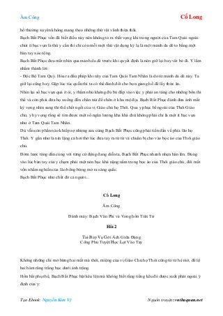 Âm Công Cổ Long
Tạo Ebook: Nguyễn Kim Vỹ Nguồn truyện: vnthuquan.net
hồ thường xuyên không mang theo những thứ vặt vãnh thừa thãi.
Bạch Bất Phục vốn đã biết điều này nên không tỏ ra thất vọng khi trong người của Tam Quái ngoài
chút ít bạc vụn là thứ y cần thì chỉ còn mỗi một thứ vật dụng kỳ lạ là một mảnh da dê to bằng một
bàn tay xòe rộng.
Bạch Bất Phục đưa mắt nhìn qua mảnh da dê trước khi quyết định là nên giữ lại hay vất bỏ đi. Y lẩm
nhẩm thành lời:
- Độc Bộ Tam Quỷ. Hóa ra đấu pháp khi nãy của Tam Quái Tam Nhãn là do từ mảnh da dê này. Ta
giữ lại cũng hay. Gặp lúc túc quẫn thì ta có thể đánh đổi cho bọn giang hồ để lấy thức ăn.
Nhìn lại số bạc vụn quá ít ỏi, y thầm nhủ không đủ bù đắp vào việc y phải an táng cho những bốn thi
thể và còn phải đưa họ xuống đến chân núi để chôn ở khu mộ địa. Bạch Bất Phục đành đưa ánh mắt
kỳ vọng nhìn sang thi thể chết ngồi của vị Giáo chủ họ Thôi. Qua y phục bề ngoài của Thôi Giáo
chủ, y hy vọng rằng sẽ tìm được một số ngân lượng kha khá chứ không phải chỉ là một ít bạc vụn
như ở Tam Quái Tam Nhãn.
Dù vẫn còn phần nào khiếp sợ nhưng sau cùng Bạch Bất Phục cũng phải tiến dần về phía lão họ
Thôi. Y gần như là nín lặng cả hơi thở lúc đưa tay ra từ từ và chuẩn bị cho vào bọc áo của Thôi giáo
chủ.
Đởm lược tăng dần cùng với từng cử động đang diễn ta, Bạch Bất Phục nhanh nhẹn hẳn lên. Đúng
vào lúc bàn tay của y chạm phải một nén bạc khá nặng nằm trong bọc áo của Thôi giáo chủ, đôi mắt
vốn nhắm nghiền của lão bổng bừng mở ra sáng quắc.
Bạch Bất Phục như chết đờ cả người...
Cổ Long
Âm Công
Đánh máy: Bạch Vân Phi và Vong hồn Tiên Tử
Hồi 2
Tai Bay Vạ Gởi Ách Giữa Đàng
Công Phu Tuyệt Học Lọt Vào Tay
Không những chỉ mở bừng hai mắt mà thôi, miệng của vị Giáo Chủ họ Thôi cũng từ từ hé mở, để lộ
hai hàm răng trắng bạc dưới ánh trăng.
Hồn bất phụ thể, Bạch Bất Phục bật kêu lên mà không biết rằng tiếng kêu đó được xuất phát ngoài ý
định của y:
 