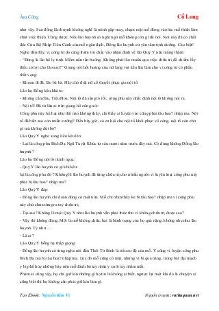 Âm Công Cổ Long
Tạo Ebook: Nguyễn Kim Vỹ Nguồn truyện: vnthuquan.net
như vậy. Sao đồng lão huynh không nghĩ là mình gặp may, chạm mặt mỗ đúng vào lúc mỗ thích làm
chút việc thiện. Cũng được. Nếu lão huynh có nghi ngờ mỗ không còn gì để nói. Nơi này đã có chất
độc Cửu Bộ Nhập Tiên Cảnh của mỗ ngăn địch, Đồng lão huynh cứ yên tâm tịnh dưỡng. Cáo biệt!
Nghe đến đây, vị công tử do càng thêm tin chắc vào nhận định về lão Quỷ Y nên mắng thầm:
- “Đúng là lão hồ ly tinh. Mềm nắn rắn buông. Không phải lão muốn qua việc chữa trị để chiếm lấy
điều có lợi cho lão sao?” Giọng nói hốt hoảng của nữ lang vụt kếu lên làm cho vị công tử có phần
thất vọng:
- Khoan đi đã, lão bá bá. Hãy chờ điệt nữ cố thuyết phục gia nội tổ.
Lão họ Đồng kêu khá to:
- Không cần đâu, Tiểu Hoa. Nội tổ đã sáng tỏ rồi, công phu này nhất định nội tổ không nói ra.
- Nội tổ! Đã từ lâu ai trên giang hồ cũng nói:
Công phu này lợi hại như thế nào không thấy, chỉ thấy ai luyện vào cũng phải tẩu hoa? nhập ma. Nội
tổ đã biết sao còn miễn cưỡng? Đến bây giờ, có cơ hội cho nội tổ khôi phục võ công, nội tổ còn chờ
gì mà không dứt bỏ?
Lão Quỷ Y nghe xong liều kêu lên:
- Lại là công phu Bích Dạ Ngũ Tuyệt Khúc từ sáu mươi năm trước đây mà. Có đúng không Đồng lão
huynh ?
Lão họ Đồng nói lời kinh ngạc:
- Quỷ Y lão huynh có gì khi kêu:
lại là công phu đó ? Không lẽ lão huynh đã từng chữa trị cho nhiều người vì luyện loại công phu này
phải bị tẩu hoa? nhập ma?
Lão Quỷ Y đáp:
- Đồng lão huynh chỉ đoán đúng có một nửa. Mỗ chỉ nhìn thấy kẻ bị tẩu hoa? nhập ma vì công phu
này chứ chưa từng ra tay chữa trị.
- Tại sao? Không lẽ một Quỷ Y như lão huynh vẫn phải thúc thủ vì không chữa trị được sao?
- Vậy thì không đúng. Một là mỗ không chữa, hai là bệnh trạng của họ quá nặng, không nhẹ như lão
huynh. Tỷ như….
- Là ai ?
Lão Quỷ Y bỗng hạ thấp giọng:
- Đồng lão huynh có từng nghe nói đến Thôi Tử Bình là tiểu sư đệ của mỗ. Y cũng vì luyện công phu
Bích Dạ mà bị tẩu hoa? nhập ma. Lúc đó mỗ cũng có mặt, nhưng vì bị quá năng, trong bát đại mạch
y bị phế hủy những bảy nên mỗ dành bó tay nhìn y xuôi tay nhắm mắt.
Phàm ai cũng vậy, họ chỉ giữ kín những gì họ tin là không ai biết, ngược lại một khi đó là chuyện ai
cũng biết thì họ không cần phải giữ kín làm gì.
 