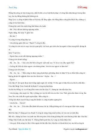 Âm Công Cổ Long
Tạo Ebook: Nguyễn Kim Vỹ Nguồn truyện: vnthuquan.net
Đồng lão cũng có tâm trạng này, nhất là khi có cơ hội khôi phục võ công hầu như đang ở trong tầm
tay, lão họ Đồng không thể không nói.
Đng lý ra vị công tử phải nhân cơ hội này để lắng nghe cho bằng được công phu Bích Dạ, nhưng vị
công tử lại làm khác.
Chàng bật cười lên một tiếng khô khan sắc lạnh:
- Hừ ! Nói dối mà không ngượng mồm.
Nghe động, lão Quỷ Y gầm lên:
- Kẻ nào ?
Vị công tử ứng tiếng đáp lại:
- Lão chóng quên thế sao ? Bạch Y công tử đây.
Vị công tử còn xòe ra cụp vào cái quạt giấy vài lượt, gợi nhớ cho ba người ở bên trong biết chàng là
ai.
Quỷ Y nạt lớn:
- Ngươi bảo ai nói dối không ngượng mồm ?
Chàng cười thành tiếng:
- Ha…ha…ha…! Lão còn chờ bổn công tử vạch mặt sao ? Còn ai vào đây ngoài lão?
- Cuồng đồ. Đến lộ diện ngươi còn không dám, lời nói của ngươi ai dám tin?
Chàng cười lớn hơn:
- Ha…ha…ha…! Bổn công tử dám xưng danh làm gì không dám lộ diện? Chỉ có điều bổn công tử
không thích lối nghênh đón của lão chút nào ! Hạ.ha…ha…!
- Ngươi….
Lão Quỷ Y chỉ quát được một tiếng ngắn ngủi rồi im bặt. Vì lão quá rõ độc thủ của lão là chất độc
Cửu Bộ Nhập Tiên Cảnh đã bị Bạch Y công tử phát hiện.
Sợ lão họ Đồng và vị nữ lang lầm mưu của lão Quỷ Y, chàng lại lớn tiến kêu lên:
- Lão trượng, tiểu muội tử. Nhị vị đừng tin vào lời dối trá của lão. Lúc Thôi giáo chủ thảm tử tại Âm
Sơn, lão còn cách đó ngoài ngàn dặm. Bổn công tử….
Tiếng kêu thét của nữ lang vang lên khiến vị công tử phải ngừng lời:
- Lão bá bá… Nội tổ!
- Ha…ha…ha… Tiểu nha đầu khôn hồn mau lùi lại. Bằng không nội tổ của ngươi khó toàn mạng
đấy.
Biết lão Quỷ Y đang giở trò, Bạch Y công tử nóng lòng muốn nhảy xổ vào nơi có ánh đèn.
Rất tiếc, chàng lại lâm vào cảnh lực bất tòng tâm. Bởi chàng không thể xem thường chất độc Cửu Bộ
Nhập Tiên Cảnh của lão Quỷ Y. Chàng đành quát lên, hy vọng uy hiếp được lão:
- Lão quỷ. Bổn công tử vẫn ở bên ngoài dù lão đắc thủ, liệu lão có thoát khỏi tay của bổn công tử
 