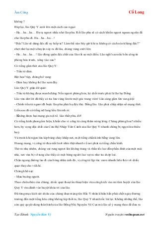 Âm Công Cổ Long
Tạo Ebook: Nguyễn Kim Vỹ Nguồn truyện: vnthuquan.net
không ?
Đáp lại, lão Quỷ Y cười lớn một cách cao ngạo:
- Ha…ha…ha… Đa tạ ngươi nhắc nhở lão phu. Rồi lão phu sẽ có cách khiến ngươi ngoan ngoãn để
cho lão phu đi. Ha…ha…ha…!
“Độc? Lão sẽ dùng độc để uy hiếp ta? Làm thế nào bây giờ khi ta không có cách nào kháng độc?”
chợt nhớ lại một chuyện xảy ra đã lâu, chàng vùng cười lên:
- Ha…ha…ha…! Lão đừng quên độc chất của lão rất sợ một điều. Lão nghĩ sao nếu bổn công tử
phóng hỏa trước, xông vào sau?
Có tiếng gầm thét của lão Quỷ Y:
- Tiểu tử dám.
Bật hoa? tập, chàng hô vang:
- Dám hay không thì lão xem đây.
Lão Quỷ Y giận dữ quát:
- Tiểu tử không được manh động. Nếu ngươi phóng hỏa, kẻ chết trước phải là lão họ Đồng.
Lão vừa dứt lời đã thấy có tia lửa vùng lên từ một góc trang viên! Lão càng gầm lên vang dội:
- Chính tiểu tử ngươi đã buộc lão phu phải hạ độc thủ. Đồng lão. Lão phải chấp nhận số mạng thôi.
Liền sau đó có tiếng nữ lang kêu lên inh ỏi:
- Không được hại mạng gia nội tổ. Lão thất phu, đỡ!
Có tiếng kình phong ẩm hiện, khiến cho vi công tử càng thêm nóng lòng. Chàng phóng hoa? nhiều
hơn, hy vọng độc chất của Cửu Bộ Nhập Tiên Cảnh của lão Quỷ Y nhanh chóng bị ngọn lửa thiêu
huỷ.
Và trước khi ngọn lửa kịp bùng cháy khắp nơi, một tiếng chấn kình bỗng vang lên.
Hoang mang, vị công tử đưa mắt lướt nhìn thật nhanh về nơi phát ra tiếng chấn kình.
Thở ra nhẹ nhõm, chàng vụt rung ngươi lên không trung và thần tốc lao đến phần đỉnh của một mái
nhà, nơi vừa bị vỡ tung cho thấy có một bóng người lao vọt ra như tia chớp loé.
Chặn ngang đường lao đi của bóng nhân ảnh đó, vị công tử lập tức vươn nhanh hữu thủ với chiếc
quạt thay cho vũ khí.
Chàng khẽ nạt:
- Mau buông người.
Theo chiêu thức của chàng, chiếc quạt thoạt ẩn thoạt hiện vừa công kích vào mi tâm huyệt của lão
Quỷ Y vừa đánh vào huyệt khúc trì của lão.
Đã từng mục kích sát chiêu của chàng đoạt mạng tên Hắc Y nhân khiến hắn phải chết ngay đương
trường đến một tiếng kêu cũng không kịp thốt ra, lão Quỷ Y nhanh tốc lùi lại. Không những thế, lão
còn quỷ quyệt dùng thân hình của lão Đồng Nhị Nguyên Vô Cực mà lão cố ý mang theo để đưa ra
 