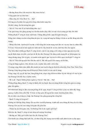 Âm Công Cổ Long
Tạo Ebook: Nguyễn Kim Vỹ Nguồn truyện: vnthuquan.net
- Không được đâu, tiểu muội tử. Hãy mau lùi lại!
Tiếng quát còn lại nhỏ hơn:
- Mau chạy đi, Tiểu Hoa! Ta… Hự!
Nữ lang nọ bị chấn lùi ngay khi tiếng chấn kình vang lên.
Dù thế, nàng vẫn há miệng kêu gào:
- Nội tổ ! Sao nội tổ lại hành động như vậy ?
Vừa gào nàng vừa gắng gượng lao đi như muốn chạy đến với nội tổ của nàng giờ đây đã chết.
Nhưng Bạch Y công tử chợt xuất hiện. Chàng dùng chiếc quạt để ngăn nàng lại.
Đồng thời chàng còn lên tiếng khuyên giải, hy vọng nữ lang họ Đồng vì hiểu ra sự thể đừng nên liều
mạng:
- Đừng liều lĩnh. Lệnh nội tổ tự tận vì biết rằng khó toàn mạng một khi rơi vào tay bọn ác nhân Hắc
Y Giáo. Tiểu muội tử nên nghe lời lệnh nội tổ, hãy thoát đi và tìm cách báo thù cho người.
Tuy hiểu được những gì Bạch Y công tử nói, nội tổ của nàng có lẽ cũng có tâm nguyện này nên
quyết định chọn cái chết, còn hơn là để cho lão Dương Côn dùng sinh mạng để uy hiếp ngược lại
nàng nhưng nàng vẫn cứ gào, cứ muốn rướn người qua vật cản là chiếc quạt của Bạch Y công tử:
- Nội tổ ! Hài nhi nguyện báo thù cho nội tổ. Hài nhi quyết liều mạng với kẻ thù.
Công tử đừng ngăn ta. Hãy để cho ta đi, ta phải liều chết với kẻ thù.
Và nàng càng thêm căm phẫn đến muốn ăn tươi nuốt sống kẻ thù khi nhìn thấy Độc Tâm Thiết Trảo
Dương Công đang dùng trảo để bóp nát Thiên Linh Cái của nội tổ nàng.
Nàng vùng vẫy quyết liệt hơn, hung hăng hơn, chực chạy đến ôm chầm lấy thi thể nội tổ vừa bị lão
tặc Dương Côn hất bay về phía trước.
- Để ta đi ! Ngươi không được ngăn ta. Nội tổ ! Hài nhi… Hự!
Chẳng đặng đừng, Bạch Y công tử đành chế trụ huyệt đạo của nàng khiến tiếng kêu gào của nàng
phải tắt nghẽn.
Đỡ thân hình đang lả dần của nàng bằng chiếc quạt, Bạch Y công tử bắn xạ hai tia nhìn đầy hung
quang về phía Giáo chủ Hắc Y Giáo và bọn giáo đồ ngoài hai mươi tên đang hiện diện.
Bị cái nhìn của chàng uy hiếp, lão Dương Côn gắng gượng lên tiếng hỏi:
- Bạch Y công tử là ngươi?
Không nói không rằng chàng vẫn xạ nhìn vào đối phương. Aùnh mắt của chàng đã thay cho lời đáp.
Dương Côn sau lúc nao núng liền giận dữ gầm lên:
- Thuộc hạ của bổn giáo chủ, Tả Đường Chủ là do ngươi giết hại?
Đến lúc đó, Bạch Y công tử mới chịu mỡ miệng lên tiếng:
- Không sai! Bây giờ là đến lượt lão đó, Dương Côn?
Âm thanh của chàng thật lạnh lẽo, cứ như tiếng đòi mạng của tử thần xuất phát từ âm ty địa ngục.
 