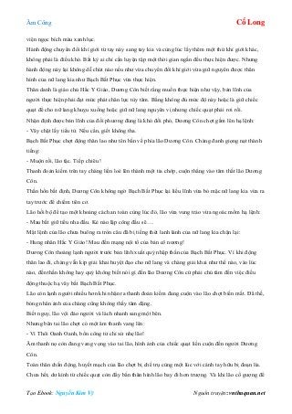 Âm Công Cổ Long
Tạo Ebook: Nguyễn Kim Vỹ Nguồn truyện: vnthuquan.net
viện ngọc bích màu xanh lục.
Hành động chuyển đổi khí giới từ tay này sang tay kia và cùng lúc lấy thêm một thứ khí giới khác,
không phải là điều khó. Bất kỳ ai chỉ cần luyện tập một thời gian ngắn đều thực hiện được. Nhưng
hành động này lại không dễ chút nào nếu như vừa chuyển đổi khí giới vừa giữ nguyên được thân
hình của nữ lang kia như Bạch Bất Phục vừa thực hiện.
Thân danh là giáo chủ Hắc Y Giáo, Dương Côn biết rằng muốn thực hiện như vậy, bản lĩnh của
người thực hiện phải đạt mức phát chân lực tùy tâm. Bằng không đủ mức độ này hoặc là giữ chiếc
quạt để cho nữ lang khuỵu xuống hoặc giữ nữ lang nguyên vị nhưng chiếc quạt phải rơi rồi.
Nhận định được bản lĩnh của đối phương đúng là khó đối phó, Dương Côn chợt gầm lên hạ lệnh:
- Vây chặt lấy tiểu tử. Nếu cần, giết không tha.
Bạch Bất Phục chợt động thân lao như tên bắn về phía lão Dương Côn. Chàng đanh giọng nạt thành
tiếng:
- Muộn rồi, lão tặc. Tiếp chiêu !
Thanh đoản kiếm trên tay chàng liền loé lên thành một tia chớp, cuộn thẳng vào tâm thất lão Dương
Côn.
Thần hồn bất định, Dương Côn không ngờ Bạch Bất Phục lại liều lĩnh vừa bỏ mặc nữ lang kia vừa ra
tay trước để chiếm tiên cơ.
Lão hồi bộ để tạo một khoảng cách an toàn cùng lúc đó, lão vừa vung trảo vừa ngoác mồm hạ lệnh:
- Mau bắt giữ tiểu nha đầu. Kẻ nào lập công đầu sẽ….
Mật lệnh của lão chưa buông ra tròn câu đã bị tiếng thét lanh lảnh của nữ lang kia chận lại:
- Hung nhân Hắc Y Giáo! Mau đền mạng nội tổ của bản cô nương!
Dương Côn thoáng lạnh người trước bản lĩnh xuất quỷ nhập thần của Bạch Bất Phục. Vì khi động
thân lao đi, chàng vẫn kịp giải khai huyệt đạo cho nữ lang và chàng giải khai như thế nào, vào lúc
nào, đến thần không hay quỷ không biết nói gì đến lão Dương Côn cứ phải chú tâm đến việc điều
động thuộc hạ vây bắt Bạch Bất Phục.
Lão còn lạnh người nhiều hơn khi nhận ra thanh đoản kiếm đang cuộn vào lão chợt biến mất. Đã thế,
bóng nhân ảnh của chàng cũng không thấy tăm dặng.
Biết nguy, lão vội đảo người và lách nhanh sang một bên.
Nhưng bên tai lão chợt có một âm thanh vang lên:
- Vì Thôi Oanh Oanh, bổn công tử chỉ xử nhẹ lão!
Âm thanh nọ còn đang vang vọng vào tai lão, hình ảnh của chiếc quạt liền cuộn đến người Dương
Côn.
Toàn thân chấn động, huyết mạch của lão chợt bị chế trụ cùng một lúc với cánh tay hữu bị đoạn lìa.
Chưa hết, dư kình từ chiếc quạt còn đẩy bắn thân hình lão bay đi hơn trượng. Và khi lão cố gượng để
 