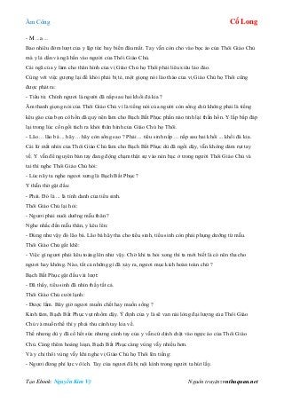 Âm Công Cổ Long
Tạo Ebook: Nguyễn Kim Vỹ Nguồn truyện: vnthuquan.net
- M ...a ...
Bao nhiêu đởm lượt của y lập tức bay biến đâu mất. Tay vẫn còn cho vào bọc áo của Thôi Giáo Chủ
mà y lả dần và ngã hắn vào người của Thôi Giáo Chủ.
Cái ngã của y làm cho thân hình của vị Giáo Chủ họ Thôi phải liêu xiêu lảo đảo.
Cùng với việc gượng lại để khỏi phải bị té, một giọng nói lào thào của vị Giáo Chủ họ Thôi cũng
được phát ra:
- Tiểu tử. Chính ngươi là người đã nấp sau hai khối đá kia ?
Âm thanh giọng nói của Thôi Giáo Chủ vì là tiếng nói của người còn sống chứ không phải là tiếng
kêu gào của bọn cô hồn dã quỷ nên làm cho Bạch Bất Phục phần nào tỉnh lại thần hồn. Y lắp bắp đáp
lại trong lúc cố ngồi tách ra khỏi thân hình của Giáo Chủ họ Thôi.
- Lão ... lão bá ... hãy ... hãy còn sống sao ? Phải ... tiểu sinh nấp ... nấp sau hai khối ... khối đá kia.
Cái lừ mắt nhìn của Thôi Giáo Chủ làm cho Bạch Bất Phục dù đã ngồi dậy, vẫn không dám rụt tay
về. Y vẫn để nguyên bàn tay đang động chạm thật sự vào nén bạc ở trong người Thôi Giáo Chủ và
tai thì nghe Thôi Giáo Chủ hỏi:
- Lúc nãy ta nghe ngươi xưng là Bạch Bất Phục ?
Y thẫn thờ gật đầu:
- Phải. Đó là ... là tính danh của tiểu sinh.
Thôi Giáo Chủ lại hỏi:
- Ngươi phải nuôi dưỡng mẫu thân ?
Nghe nhắc đến mẫu thân, y kêu lên:
- Đúng như vậy đó lão bá. Lão bá hãy tha cho tiểu sinh, tiểu sinh còn phải phụng dưỡng từ mẫu.
Thôi Giáo Chủ gắt khẽ:
- Việc gì ngươi phải kêu toáng lên như vậy. Chờ khi ta hỏi xong thì ta mới biết là có nên tha cho
ngươi hay không. Nào, tất cả những gì đã xảy ra, ngươi mục kích hoàn toàn chứ ?
Bạch Bất Phục gật đầu vài lượt:
- Đã thấy, tiểu sinh đã nhìn thấy tất cả.
Thôi Giáo Chủ cười lạnh:
- Được lắm. Bây giờ ngươi muốn chết hay muốn sống ?
Kinh tâm, Bạch Bất Phục vụt nhổm dậy. Ý định của y là sẽ van nài lòng đại lượng của Thôi Giáo
Chủ và muốn thế thì y phải thu cánh tay kia về.
Thế nhưng dù y đã cố hết sức nhưng cánh tay của y vẫn cứ dính chặt vào ngực áo của Thôi Giáo
Chủ. Càng thêm hoảng loạn, Bạch Bất Phục càng vùng vẫy nhiều hơn.
Và y chỉ thôi vùng vẫy khi nghe vị Giáo Chủ họ Thôi lên tiếng:
- Ngươi đừng phí lực vô ích. Tay của ngươi đã bị nội kình trong người ta hút lấy.
 