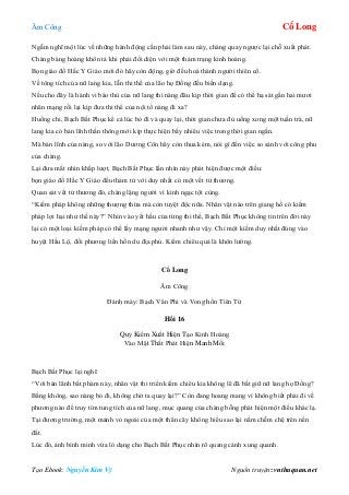 Âm Công Cổ Long
Tạo Ebook: Nguyễn Kim Vỹ Nguồn truyện: vnthuquan.net
Ngẫm nghĩ một lúc về những hành động cần phải làm sau này, chàng quay ngược lại chỗ xuất phát.
Chàng bàng hoàng khôn tả khi phải đối diện với một thảm trạng kinh hoàng.
Bọn giáo đồ Hắc Y Giáo mới đó hãy còn động, giờ đều hoá thành người thiên cổ.
Về tông tích của nữ lang kia, lẫn thi thể của lão họ Đồng đều biến dạng.
Nếu cho đây là hành vi báo thù của nữ lang thì nàng đâu kịp thời gian để có thể hạ sát gần hai mươi
nhân mạng rồi lại kịp đưa thi thể của nội tổ nàng đi xa?
Huống chi, Bạch Bất Phục kể cả lúc bỏ đi và quay lại, thời gian chưa đủ uống xong một tuần trà, nữ
lang kia có bản lĩnh thần thông mới kịp thực hiện bấy nhiêu việc trong thời gian ngắn.
Mà bản lĩnh của nàng, so với lão Dương Côn hãy còn thua kém, nói gì đến việc so sánh với công phu
của chàng.
Lại đưa mắt nhìn khắp lượt, Bạch Bất Phục lần nhìn này phát hiện được một điều:
bọn giáo đồ Hắc Y Giáo đều thảm tử với duy nhất có một vết tử thương.
Quan sát vết tử thương đó, chàng lặng người vì kinh ngạc tột cùng.
“Kiếm pháp không những thượng thừa mà còn tuyệt độc nữa. Nhân vật nào trên giang hồ có kiếm
pháp lợi hại như thế này?” Nhìn vào yết hầu của từng thi thể, Bạch Bất Phục không tin trên đời này
lại có một loại kiếm pháp có thể lấy mạng người nhanh như vậy. Chỉ một kiếm duy nhất đúng vào
huyệt Hầu Lộ, đối phương liền hồn du địa phủ. Kiếm chiêu quả là khôn lường.
Cổ Long
Âm Công
Đánh máy: Bạch Vân Phi và Vong hồn Tiên Tử
Hồi 16
Quỷ Kiếm Xuất Hiện Tạo Kinh Hoàng
Vào Mật Thất Phát Hiện Manh Mối
Bạch Bất Phục lại nghĩ:
“Với bản lãnh bất phàm này, nhân vật thi triển kiếm chiêu kia không lẽ đã bắt giữ nữ lang họ Đồng?
Bằng không, sao nàng bỏ đi, không chờ ta quay lại?” Còn đang hoang mang vì không biết phải đi về
phương nào để truy tìm tung tích của nữ lang, mục quang của chàng bỗng phát hiện một điều khác lạ.
Tại đương trường, một mảnh vỏ ngoài của một thân cây không hiểu sao lại nằm chễm chệ trên nền
đất.
Lúc đó, ánh bình minh vừa ló dạng cho Bạch Bất Phục nhìn rõ quang cảnh xung quanh.
 