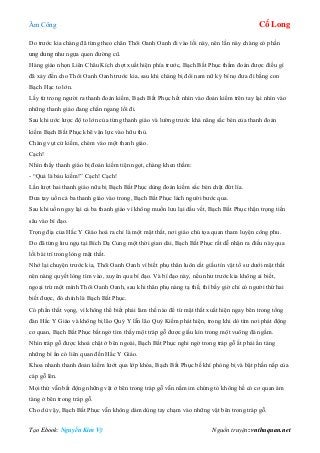 Âm Công Cổ Long
Tạo Ebook: Nguyễn Kim Vỹ Nguồn truyện: vnthuquan.net
Do trước kia chàng đã từng theo chân Thôi Oanh Oanh đi vào lối này, nên lần này chàng có phần
ung dung như ngựa quen đường cũ.
Hàng giáo nhọn Liên Châu Kích chợt xuất hiện phía trước, Bạch Bất Phục thầm đoán được điều gì
đã xảy đến cho Thôi Oanh Oanh trước kia, sau khi chàng bị đôi nam nữ ký bí nọ đưa đi bằng con
Bạch Hạc to lớn.
Lấy từ trong người ra thanh đoản kiếm, Bạch Bất Phục hết nhìn vào đoản kiếm trên tay lại nhìn vào
những thanh giáo đang chắn ngang lối đi.
Sau khi ước lược độ to lớn của từng thanh giáo và lường trước khả năng sắc bén của thanh đoản
kiếm Bạch Bất Phục khẽ vận lực vào hữu thủ.
Chàng vụt cử kiếm, chém vào một thanh giáo.
Cạch!
Nhìn thấy thanh giáo bị đoản kiếm tiện ngọt, chàng khen thầm:
- “Quả là báu kiếm!” Cạch! Cạch!
Lần lượt hai thanh giáo nữa bị Bạch Bất Phục dùng đoản kiếm sắc bén chặt đứt lìa.
Đưa tay uốn cả ba thanh giáo vào trong, Bạch Bất Phục lách người bước qua.
Sau khi uốn ngay lại cả ba thanh giáo vì không muốn lưu lại dấu vết, Bạch Bất Phục thận trọng tiến
sâu vào bí đạo.
Trọng địa của Hắc Y Giáo hoá ra chỉ là một mật thất, nơi giáo chủ tọa quan tham luyện công phu.
Do đã từng lưu ngụ tại Bích Dạ Cung một thời gian dài, Bạch Bất Phục rất dễ nhận ra điều này qua
lối bài trí trong lòng mật thất.
Nhớ lại chuyện trước kia, Thôi Oanh Oanh vì biết phụ thân luôn cất giấu tín vật tổ sư dưới mật thất
nên nàng quyết lòng tìm vào, xuyên qua bí đạo. Và bí đạo này, nếu như trước kia không ai biết,
ngoại trừ một mình Thôi Oanh Oanh, sau khi thân phụ nàng tạ thế, thì bấy giờ chỉ có người thứ hai
biết được, đó chính là Bạch Bất Phục.
Có phần thất vọng, vì không thể biết phải làm thế nào để từ mật thất xuất hiện ngay bên trong tổng
đàn Hắc Y Giáo và không bị lão Quỷ Y lẫn lão Quỷ Kiếm phát hiện, trong khi dò tìm nơi phát động
cơ quan, Bạch Bất Phục bất ngờ tìm thấy một tráp gỗ được giấu kín trong một vuông đá ngầm.
Nhìn tráp gỗ được khoá chặt ở bên ngoài, Bạch Bất Phục nghi ngờ trong tráp gỗ ắt phải ẩn tàng
những bí ẩn có liên quan đến Hắc Y Giáo.
Khoa nhanh thanh đoản kiếm lướt qua lớp khóa, Bạch Bất Phục bế khí phòng bị và bật phần nắp của
cáp gỗ lên.
Mọi thứ vẫn bất động những vật ở bên trong tráp gỗ vẫn nằm im chứng tỏ không hề có cơ quan ám
tàng ở bên trong tráp gỗ.
Cho dù vậy, Bạch Bất Phục vẫn không dám dùng tay chạm vào những vật bên trong tráp gỗ.
 