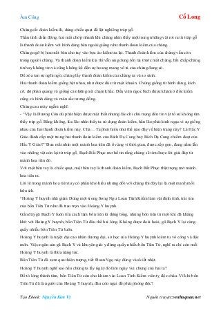 Âm Công Cổ Long
Tạo Ebook: Nguyễn Kim Vỹ Nguồn truyện: vnthuquan.net
Chàng cất đoản kiếm đi, dùng chiếc quạt để lật nghiêng tráp gỗ.
Thần tình chấn động, hai mắt chớp nhanh khi chàng nhìn thấy một trong những vật rơi ra từ tráp gỗ
là thanh đoản kiếm với hình dáng bên ngoài giống như thanh đoản kiếm của chàng.
Chàng ngỡ bị hoa mắt bèn cho tay vào bọc áo kiểm tra lại. Thanh đoản kiếm của chàng vẫn còn
trong người chàng. Và thanh đoản kiếm kia thì vẫn ung dung tồn tại trước mắt chàng, bất chấp chàng
tin hay không tin và cũng không kể đến sự hoang mang vô tả của chàng đang có.
Để xóa tan sự nghi ngờ, chàng lấy thanh đoản kiếm của chàng ra và so sánh.
Hai thanh đoản kiếm giống hệt nhau, như được đúc từ một khuôn. Chúng giống từ hình dáng, kích
cỡ, độ phản quang và giống cả những nét chạm khắc. Đến viên ngọc bích được khảm ở đốc kiếm
cũng có hình dáng và màu sắc tương đồng.
Chàng cau mày ngẫm nghĩ:
- “Vậy là Dương Côn dù phát hiện được mật thất nhưng lão chỉ chú trọng đến tín vật tổ sư không tìm
thấy tráp gỗ. Bằng không, lúc lão nhìn thấy ta sử dụng đoản kiếm, hẳn lão phải kinh ngạc vì sự giống
nhau của hai thanh đoản kiếm này. Chà… Ta phải hiểu như thế nào đây về hiện trạng này? Là Hắc Y
Giáo đánh cắp một trong hai thanh đoản kiếm của Bích Dạ Cung hay Bích Dạ Cung chiếm đoạt của
Hắc Y Giáo?” Đưa mắt nhìn một mảnh hoa tiên đã ố vàng vì thời gian, được xếp gọn, đang nằm lẫn
vào những vật còn lại từ tráp gỗ, Bạch Bất Phục mơ hồ tin rằng chàng sẽ tìm được lời giải đáp từ
mảnh hoa tiên đó.
Với một bên tay là chiếc quạt, một bên tay là thanh đoản kiếm, Bạch Bất Phục thật trọng mở mảnh
hoa tiên ra.
Lời lẽ trong mảnh hoa tiên tuy có phần khó hiểu nhưng đối với chàng thì đây lại là một manh mối
hữu ích.
“Hoàng Y huynh nhã giàm Dùng một trong Song Ngư Loan Tình Kiếm làm vật định tình, trái tim
của bổn Tiên Tử như đã trao trọn vào Hoàng Y huynh.
Gần đây gã Bạch Y luôn tìm cách làm bổn tiên tử động lòng, nhưng bổn tiên tử một khi đã khắng
khít với Hoàng Y huynh, bổn Tiên Tử đâu thể hai lòng. Không được đoái hoài, gã Bạch Y lại càng
quấy nhiễu bổn Tiên Tử luôn.
Hoàng Y huynh là tuyệt đại cao nhân đương đại, sở học của Hoàng Y huynh kiêm tu võ công và độc
môn. Việc ngăn cản gã Bạch Y và khuyên giải y đừng quấy nhiễu bổn Tiên Tử, nghĩ ra chỉ còn mỗi
Hoàng Y huynh là thừa năng lực.
Bổn Tiên Tử đã xem qua thiên tượng, tiết Đoan Ngọ này đúng vào kiết nhật.
Hoàng Y huynh nghĩ sao nếu chúng ta lấy ngày đó làm ngày vui chung của hai ta?
Để tỏ lòng thành tâm, bổn Tiên Tử còn cho khảm vào Loan Tình Kiếm viên tỵ độc châu. Vì khi bổn
Tiên Tử đã là người của Hoàng Y huynh, đâu còn ngại để phải phòng độc?
 