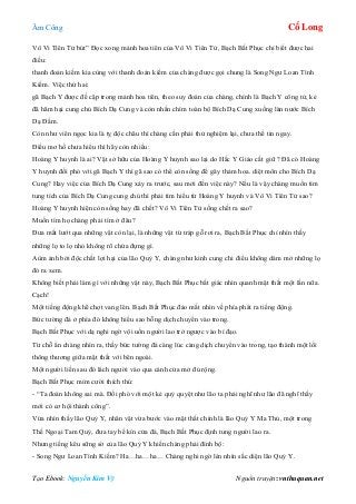 Âm Công Cổ Long
Tạo Ebook: Nguyễn Kim Vỹ Nguồn truyện: vnthuquan.net
Vô Vi Tiên Tử bút” Đọc xong mảnh hoa tiên của Vô Vi Tiên Tử, Bạch Bất Phục chỉ biết được hai
điều:
thanh đoản kiếm kia cùng với thanh đoản kiếm của chàng được gọi chung là Song Ngư Loan Tình
Kiếm. Việc thứ hai:
gã Bạch Y được đề cập trong mảnh hoa tiên, theo suy đoán của chàng, chính là Bạch Y công tử, kẻ
đã hãm hại cung chủ Bích Dạ Cung và còn nhấn chìm toàn bộ Bích Dạ Cung xuống làn nước Bích
Dạ Đầm.
Còn như viên ngọc kia là tỵ độc châu thì chàng cần phải thử nghiệm lại, chưa thể tin ngay.
Điều mơ hồ chưa hiểu thì hãy còn nhiều:
Hoàng Y huynh là ai? Vật sở hữu của Hoàng Y huynh sao lại do Hắc Y Giáo cất giữ ? Đã có Hoàng
Y huynh đối phó với gã Bạch Y thì gã sao có thể còn sống để gây thảm hoa. diệt môn cho Bích Dạ
Cung? Hay việc của Bích Dạ Cung xảy ra trước, sau mới đến việc này? Nếu là vậy chàng muốn tìm
tung tích của Bích Dạ Cung cung chủ thì phải tìm hiểu từ Hoàng Y huynh và Vô Vi Tiên Tử sao?
Hoàng Y huynh hiện còn sống hay đã chết? Vô Vi Tiên Tử sống chết ra sao?
Muốn tìm họ chàng phải tìm ở đâu?
Đưa mắt lướt qua những vật còn lại, là những vật từ tráp gỗ rơi ra, Bạch Bất Phục chỉ nhìn thấy
những lọ to lọ nhỏ không rõ chứa đựng gì.
Aùm ảnh bởi độc chất lợi hại của lão Quỷ Y, chàng như kinh cung chi điểu không dám mở những lọ
đó ra xem.
Không biết phải làm gì với những vật này, Bạch Bất Phục bất giác nhìn quanh mật thất một lần nữa.
Cạch!
Một tiếng động khẽ chợt vang lên. Bạch Bất Phục đảo mắt nhìn về phía phát ra tiếng động.
Bức tường đá ở phía đó không hiểu sao bỗng dịch chuyển vào trong.
Bạch Bất Phục với dạ nghi ngờ vội uốn người lao trở ngược vào bí đạo.
Từ chỗ ẩn chàng nhìn ra, thấy bức tường đá càng lúc càng dịch chuyển vào trong, tạo thành một lối
thông thương giữa mật thất với bên ngoài.
Một người liền sau đó lách người vào qua cánh cửa mở đủ rộng.
Bạch Bất Phục mỉm cười thích thú:
- “Ta đoán không sai mà. Đối phó với một kẻ quỷ quyệt như lão ta phải nghĩ như lão đã nghĩ thấy
mới có cơ hội thành công”.
Vừa nhìn thấy lão Quỷ Y, nhân vật vừa bước vào mật thất chính là lão Quỷ Y Ma Thủ, một trong
Thế Ngoại Tam Quỷ, đưa tay bế kín cửa đá, Bạch Bất Phục định tung người lao ra.
Nhưng tiếng kêu sững sờ của lão Quỷ Y khiến chàng phải đình bộ:
- Song Ngư Loan Tình Kiếm? Ha…ha…ha… Chàng nghi ngờ lén nhìn sắc diện lão Quỷ Y.
 