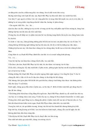 Âm Công Cổ Long
Tạo Ebook: Nguyễn Kim Vỹ Nguồn truyện: vnthuquan.net
cử động nhỏ của lão, nhằm tung độc vào chàng, lão sẽ chết trước khi ra tay.
Buông một tiếng cười lạnh để doa. nạt, Bạch Bất Phục lại đưa mắt nhìn vào mảnh hoa tiêu.
Lão Quỷ Y quỷ quyệt có thừa. Lão vội vàng gầm lên và tung chân hất mạnh vào các lọ to lọ nhỏ, là
những lọ có trong chiếc tráp đang nằm kề chân lão, hướng về phía chàng:
- Cho ngươi chết! Ha…ha…ha….
Qua lực đạo của lão, những lọ này cái thì vỡ tung cái thì bay mất phần sáp bế kín miệng lọ, hàng loạt
những lớp bụi mù đủ màu sắc liền xuất hiện.
Chúng bay tỏa đi khắp nơi và phân tán toàn bộ vào không trung khiến thị tuyến của chàng hoàn toàn
bị che kín.
Cả kinh vì việc này, chàng không những phải bế khí nín hơi mà còn phải nhảy lùi vào bí đao. Vì
chàng không thể không nghĩ những lớp bụi đủ màu sắc đó rất có thể là những loại độc dược.
Những lớp bụi mà này vẫn bám theo chàng do lúc chàng nhảy lùi đã tạo cơ hội cho chúng bị hút
theo.
Càng thêm lo sợ, Bạch Bất Phục đánh liều vận khí và xô ra một luồng kình phong.
Vù…vù….
Toàn bộ lớp bụi mù bám theo chàng liền bị đẩy vào mật thất.
Vẫn chưa yên tâm, Bạch Bất Phục lại lùi nữa, lùi sâu thêm vài trượng vào bí đạo.
Chốc chốc, chàng lại vẫy nhẹ một kình về phía trước, phòng ngừa lớp bụi mà đó do phân tán khắp
nơi sẽ lọt trở lại bí đạo.
Không những thế, Bạch Bất Phục còn phải ngưng thần nghe ngóng vì tin rằng lão Quỷ Y cho là
chàng đã chết vì độc sẽ đi vào bí đạo tìm chàng và thu thập thi thể chàng.
Thế nhưng, thời gian phải bế khí đã trôi qua khá lâu, chàng vừa không chịu được vừa không nhìn
thấy lão Quỷ Y xuất hiện.
Kinh nghi, chàng quay đầu nhìn về phía sau, sợ lão Quỷ Y đã bỏ đi khỏi mật thất giờ đang theo bí
đạo để tìm chàng.
Vẫn không phát hiện được tiếng động khả nghi nào, Bạch Bất Phục nhanh tay cất mảnh hoa tiên nọ
vào bọc áo vì chàng chưa xem xong. Và khi lấy tay ra, chàng lôi theo thanh đoản kiếm và chiếc quạt.
Chàng cầm chiếc quạt bằng tay tả, chàng phe phẩy về phía trước để xua tan số bụi mù nếu có. Tay
hữu thủ thanh đoản kiếm trước ngực, Bạch Bất Phục chậm chân tiến vào mật thất.
Trong lúc tình cờ, do quá khẩn trương, chàng vừa hít một hơi thanh khí nhưng không hay biết.
Kịp nhớ lại, chàng hoảng sợ bế khí. Len lén kiểm tra kinh mạch, chàng vẫn còn hồ nghi cho dù
không phát hiện dấu hiệu trúng độc.
Vẫn tiếp tục bế khí, Bạch Bất Phục lại di chuyể dần vào bên trong.
Đưa mắt lướt nhìn qua mật thất, chàng vừa mừng vừa lo.
 