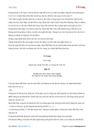 Âm Công Cổ Long
Tạo Ebook: Nguyễn Kim Vỹ Nguồn truyện: vnthuquan.net
Chàng mừng vì lão Quỷ Y đã bỏ đi khỏi mật thất từ lâu và cánh cửa ngầm cũng đã bị lão phong kín.
Còn lo là vì thanh đoản kiếm lẫn mảnh hoa tiên kia đã biến mất cùng với lão Quỷ Y.
“Hừ! Như ta nghe lão lẩm bẩm lão có được tỵ độc châu ở Song Ngư Loan Tình Kiếm, thế nào lão
cũng tìm cách xâm nhập vào Bích Dạ Cung. Khốn nỗi, Ngũ Tuyệt Công Phu Thượng Tầng và những
di vật còn lại, ta vẫn lưu ở Bích Dạ Cung. Ngay khi rồi khỏi đây, ta phải nghĩ cách ngăn cản lão.”.
Dùng khinh thân pháp với toàn bộ chân lực, Bạch Bất Phục như biến thành bóng u linh để lao đi
không một tiếng động về phía có cánh cửa ngầm khi nãy. Chàng lo sợ việc lớp bụi mù lúc nãy do cử
động của chàng lại tung bay lên thì khốn.
Chàng vung thanh đoản kiếm sắc bén vào lớp đá trước mặt.
Thanh đoản kiếm liền cắm ngập vào lớp đá, đúng vào chỗ cánh cửa ngầm đã mở ra.
Kéo dài sang bên hữu rồi rọc mạnh xuống, Bạch Bất Phục lại kéo thanh đoản kiếm qua bên tả rồi kéo
thẳng lên trên. Sau khi tạo thành một vết cắt vuông vức, Bạch Bất Phục khẽ nạt….
Cổ Long
Âm Công
Đánh máy: Bạch Vân Phi và Vong hồn Tiên Tử
Hồi 17
Dạ Hẹp Hòi Hỏa Thiêu Tiên Nghiệp
Rõ Nguồn Cơn Nghi Vấn Trăm Đường
Vừa nạt, Bạch Bất Phục vừa lao toàn thân vào khung cửa đá nhỏ do chàng vừa dùng thanh đoản
kiếm sắc bén tạo ra:
- Đi!
Chàng lao đi như một tia chớp loé, để lại phía sau là vuông cửa đá bị ngã ập vào nền đá tạo thành sự
nhiễu động trong không khí. Chính điều này làm cho lớp bụi mù lúc mới rồi vốn lắng xuống giờ lại
tung bay lên mịt mờ.
Bạch Bất Phục càng lao đi nhanh hơi khi tai chàng nghe một tiếng kêu thất thanh nhưng lại quen tai:
- Ta dù có làm quỷ, quyết cũng không buông tha lão! A…a….
“Là nữ lang họ Đồng ? Y đã đến muộn mất.” Hướng về phía phát ra tiếng kêu, Bạch Bất Phục nôn
nóng lao đi.
Chàng khó thể hình dung nổi một cảnh tượng khủng khiếp như chàng vừa nhìn thấy.
Nữ lang họ Đồng với huyết tích đầy người đang từng bước thối lùi trước sự uy hiếp của một thanh
 