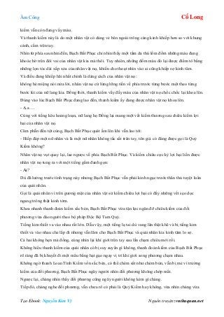 Âm Công Cổ Long
Tạo Ebook: Nguyễn Kim Vỹ Nguồn truyện: vnthuquan.net
kiếm vẫn còn đang vấy máu.
Và thanh kiếm này là do một nhân vật có dáng vẻ bên ngoài trông càng kinh khiếp hơn so với khung
cảnh, cầm trên tay.
Nhìn từ phía sau nhìn đến, Bạch Bất Phục chỉ nhìn thấy một tấm da thú lốm đốm những máu đang
khoác hờ trên đôi vai của nhân vật kia mà thôi. Tuy nhiên, những đốm màu đó lại được điểm tô bằng
những lọn tóc dài xấp xỏa của nhân vật nọ, khiến cho thoạt nhìn vào ai cũng khiếp sợ kinh tâm.
Và điều đang khiếp hãi nhất chính là dáng cách của nhân vật nọ:
không hé miệng nói nửa lời, nhân vật nọ cứ lừng lững tiến về phía trước từng bước một theo từng
bước lùi của nữ lang kia. Đồng thời, thanh kiếm vấy đầy máu của nhân vật nọ chốc chốc lại khoa lên.
Đúng vào lúc Bạch Bất Phục đang lao đến, thanh kiếm ấy đang được nhân vật nọ khoa lên.
- Ạ.a….
Cùng với tiếng kêu hoảng loạn, nữ lang họ Đồng lại mang một vết kiếm thương sau chiêu kiếm lợi
hại của nhân vật nọ.
Căm phẫn đến tột cùng, Bạch Bất Phục quát ầm lên khi vẫn lao tới:
- Hiếp đáp một nữ nhân và là một nữ nhân không tấc sắt trên tay, tôn giá có đáng được gọi là Quỷ
Kiếm không?
Nhân vật nọ vụt quay lại, lao ngược về phía Bạch Bất Phục. Và kiếm chiêu cực kỳ lợi hại liền được
nhân vật nọ tung ra với một tiếng gầm đanh gọn:
- Ai?
Dù đã lường trước tình trạng này nhưng Bạch Bất Phục vẫn phải kinh ngạc trước thân thủ tuyệt luân
của quái nhân.
Gọi là quái nhân vì trên gương mặt của nhân vật sử kiếm chiêu lợi hại có đầy những vết sẹo dọc
ngang trông thật kinh tởm.
Khoa nhanh thanh đoản kiếm sắc bén, Bạch Bất Phục vừa tận lực ngăn đỡ chiêu kiếm của đối
phương vừa đảo người theo bộ pháp Độc Bộ Tam Quỷ.
Tiếng kim thiết va vào nhau rất lớn. Dẫu vậy, một tiếng lạ tai dù vang lên thật khẽ và bị tiếng kim
thiết va vào nhau che lấp đi nhưng vẫn lãm cho Bạch Bất Phục và quái nhân kia kinh tâm lo sợ.
Cả hai không hẹn mà đồng, cùng nhìn lại khí giới trên tay sau lần chạm chiêu mới rồi.
Không hiểu thanh kiếm của quái nhân có bị suy suyển gì không, thanh đoản kiếm của Bạch Bất Phục
rõ ràng đã bị khuyết đi một mẩu bằng hạt gạo ngay vị trí khí giới song phương chạm nhau.
Không ngờ thanh Loan Tình Kiếm vốn sắc bén, có thể chém sắt như chém bùn, vẫn bị mẻ vì trường
kiếm của đối phương, Bạch Bất Phục ngây người nhìn đối phương không chớp mắt.
Ngược lại, chàng nhìn thấy đối phương cũng ngây người không kém gì chàng.
Tiếp đó, chàng nghe đối phương, vẫn chưa rõ có phải là Quỷ Kiếm hay không, vừa nhìn chàng vừa
 